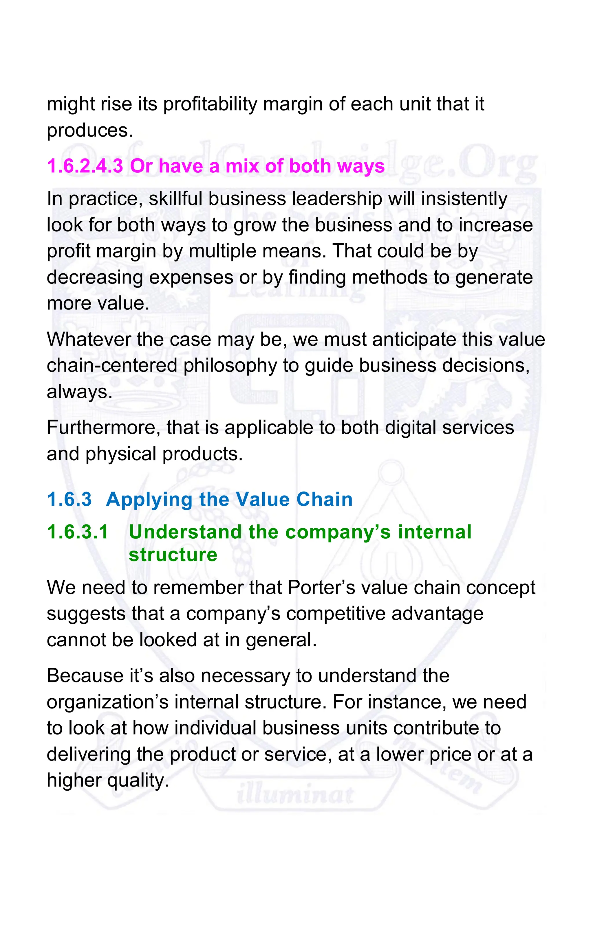 might rise its profitability margin of each unit that it
produces.
1.6.2.4.3 Or have a mix of both ways
In practice, skillful business leadership will insistently
look for both ways to grow the business and to increase
profit margin by multiple means. That could be by
decreasing expenses or by finding methods to generate
more value.
Whatever the case may be, we must anticipate this value
chain-centered philosophy to guide business decisions,
always.
Furthermore, that is applicable to both digital services
and physical products.
1.6.3 Applying the Value Chain
1.6.3.1 Understand the company’s internal
structure
We need to remember that Porter’s value chain concept
suggests that a company’s competitive advantage
cannot be looked at in general.
Because it’s also necessary to understand the
organization’s internal structure. For instance, we need
to look at how individual business units contribute to
delivering the product or service, at a lower price or at a
higher quality.
 