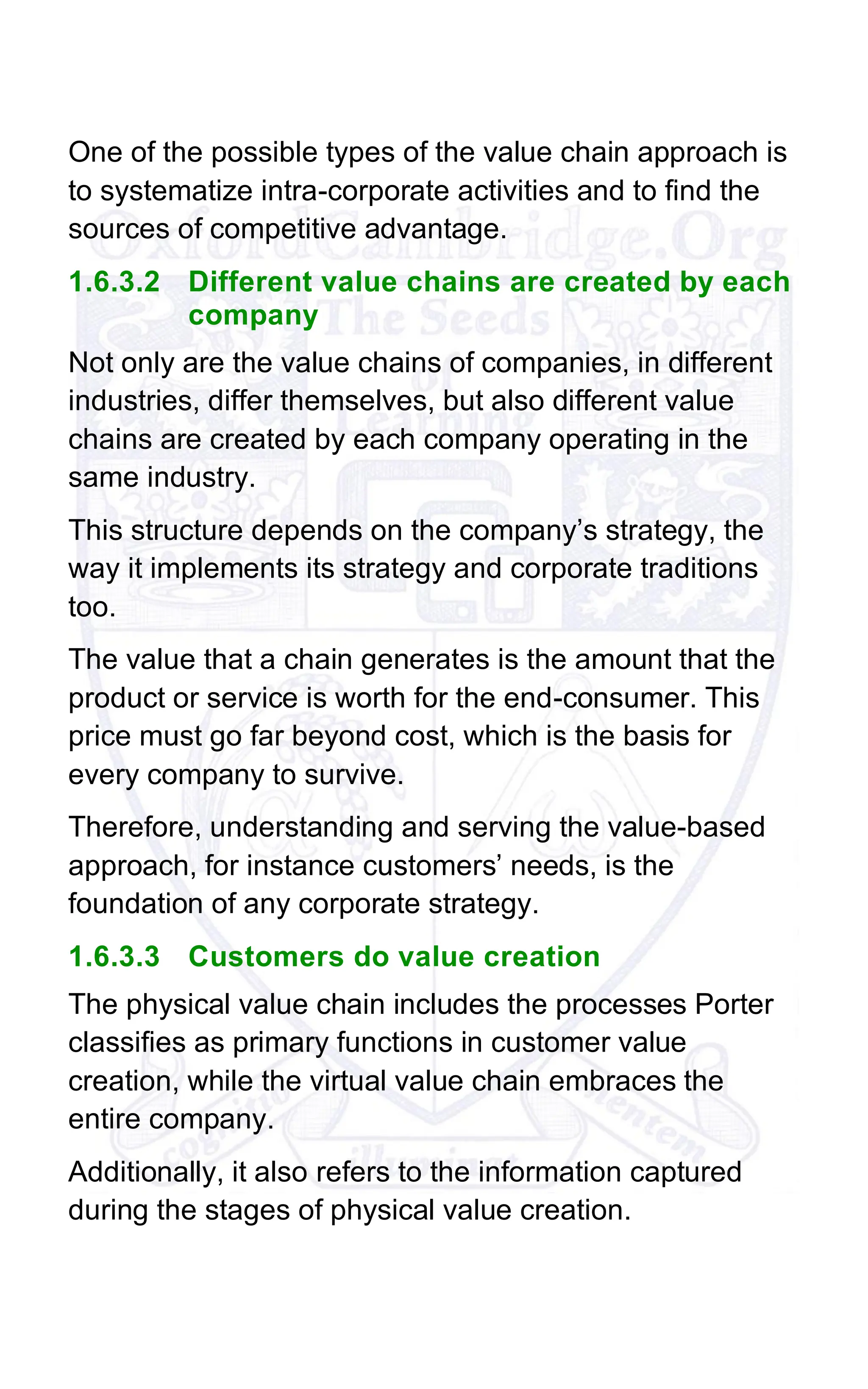 One of the possible types of the value chain approach is
to systematize intra-corporate activities and to find the
sources of competitive advantage.
1.6.3.2 Different value chains are created by each
company
Not only are the value chains of companies, in different
industries, differ themselves, but also different value
chains are created by each company operating in the
same industry.
This structure depends on the company’s strategy, the
way it implements its strategy and corporate traditions
too.
The value that a chain generates is the amount that the
product or service is worth for the end-consumer. This
price must go far beyond cost, which is the basis for
every company to survive.
Therefore, understanding and serving the value-based
approach, for instance customers’ needs, is the
foundation of any corporate strategy.
1.6.3.3 Customers do value creation
The physical value chain includes the processes Porter
classifies as primary functions in customer value
creation, while the virtual value chain embraces the
entire company.
Additionally, it also refers to the information captured
during the stages of physical value creation.
 