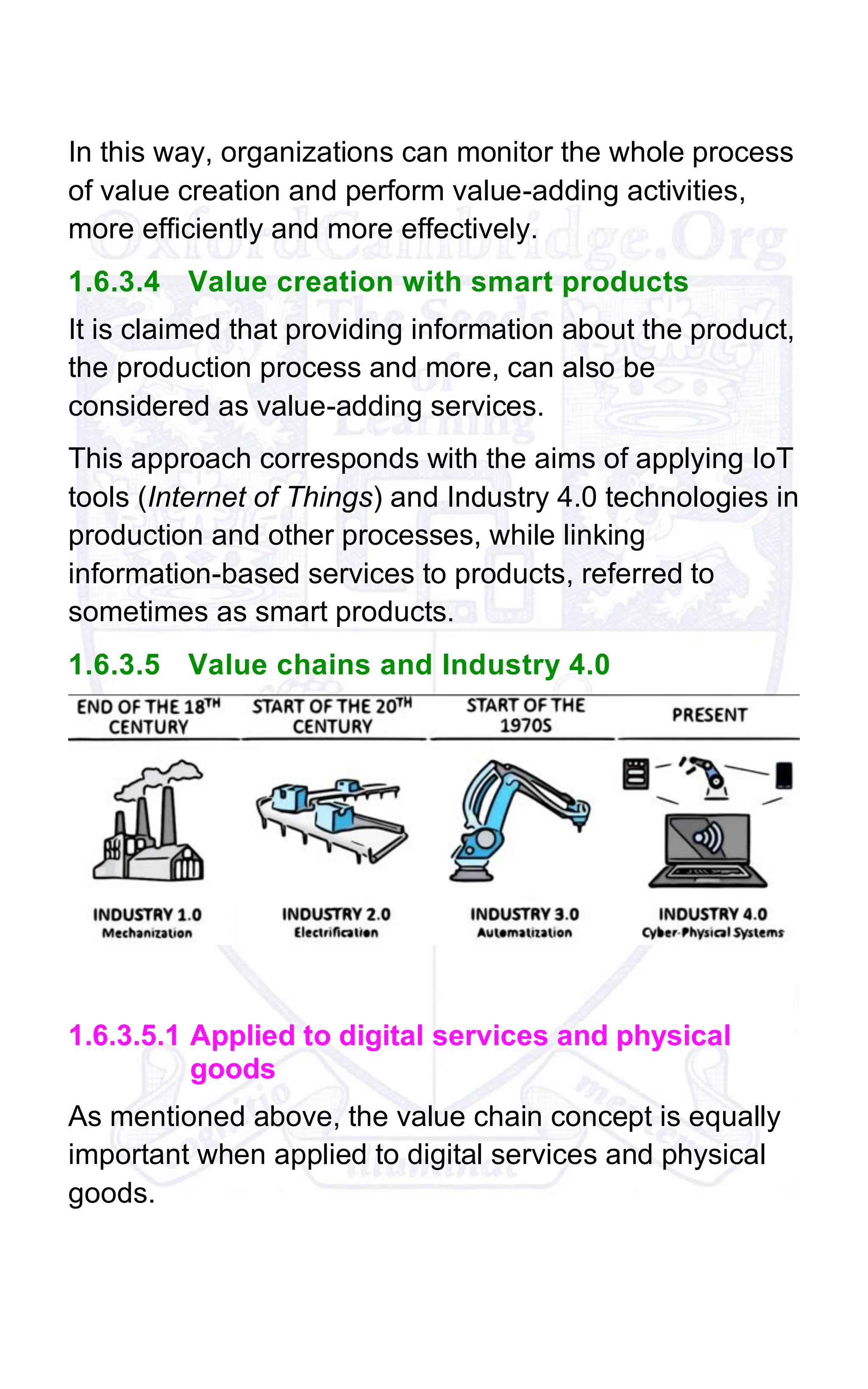 In this way, organizations can monitor the whole process
of value creation and perform value-adding activities,
more efficiently and more effectively.
1.6.3.4 Value creation with smart products
It is claimed that providing information about the product,
the production process and more, can also be
considered as value-adding services.
This approach corresponds with the aims of applying IoT
tools (Internet of Things) and Industry 4.0 technologies in
production and other processes, while linking
information-based services to products, referred to
sometimes as smart products.
1.6.3.5 Value chains and Industry 4.0
1.6.3.5.1 Applied to digital services and physical
goods
As mentioned above, the value chain concept is equally
important when applied to digital services and physical
goods.
 