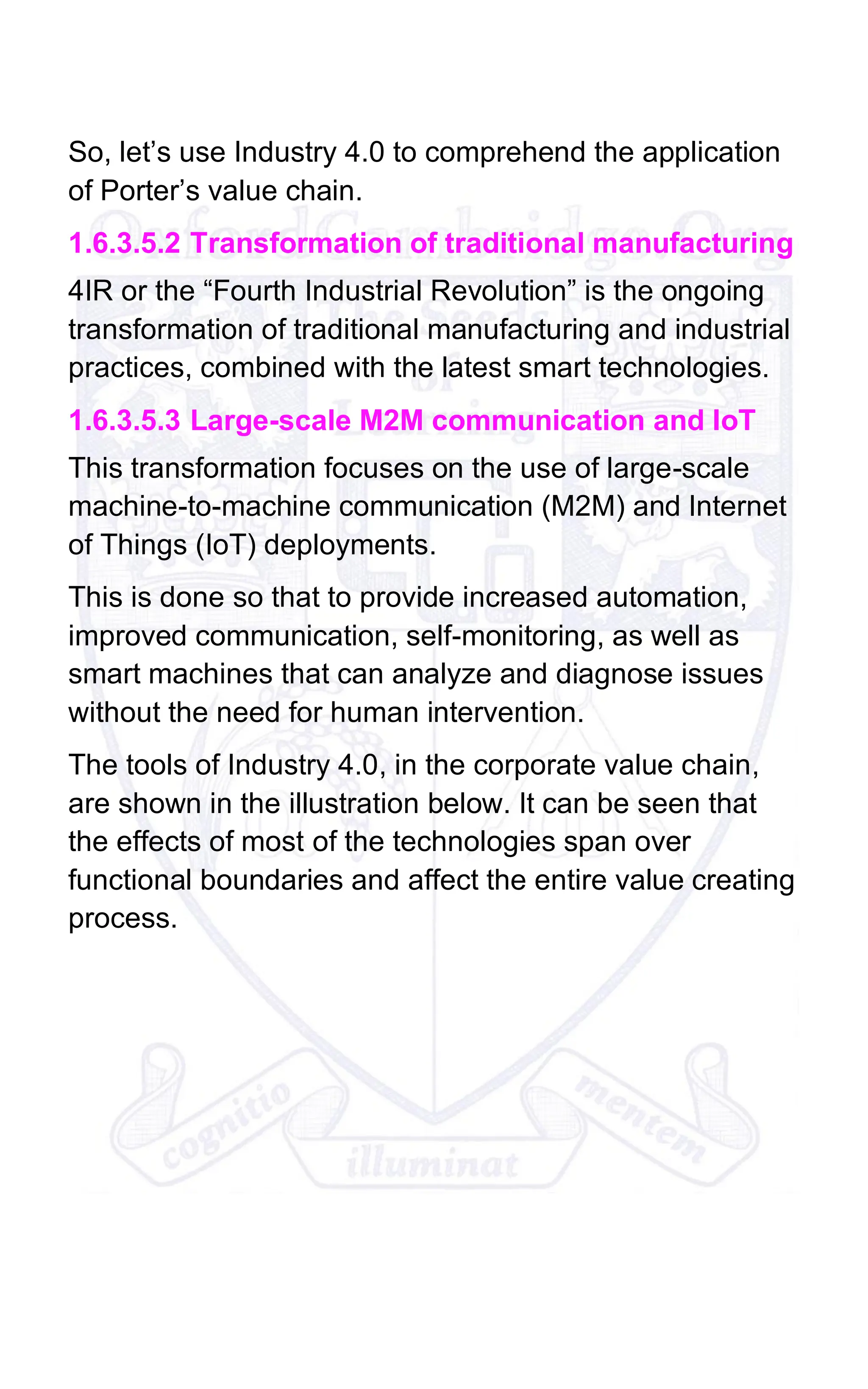 So, let’s use Industry 4.0 to comprehend the application
of Porter’s value chain.
1.6.3.5.2 Transformation of traditional manufacturing
4IR or the “Fourth Industrial Revolution” is the ongoing
transformation of traditional manufacturing and industrial
practices, combined with the latest smart technologies.
1.6.3.5.3 Large-scale M2M communication and IoT
This transformation focuses on the use of large-scale
machine-to-machine communication (M2M) and Internet
of Things (IoT) deployments.
This is done so that to provide increased automation,
improved communication, self-monitoring, as well as
smart machines that can analyze and diagnose issues
without the need for human intervention.
The tools of Industry 4.0, in the corporate value chain,
are shown in the illustration below. It can be seen that
the effects of most of the technologies span over
functional boundaries and affect the entire value creating
process.
 
