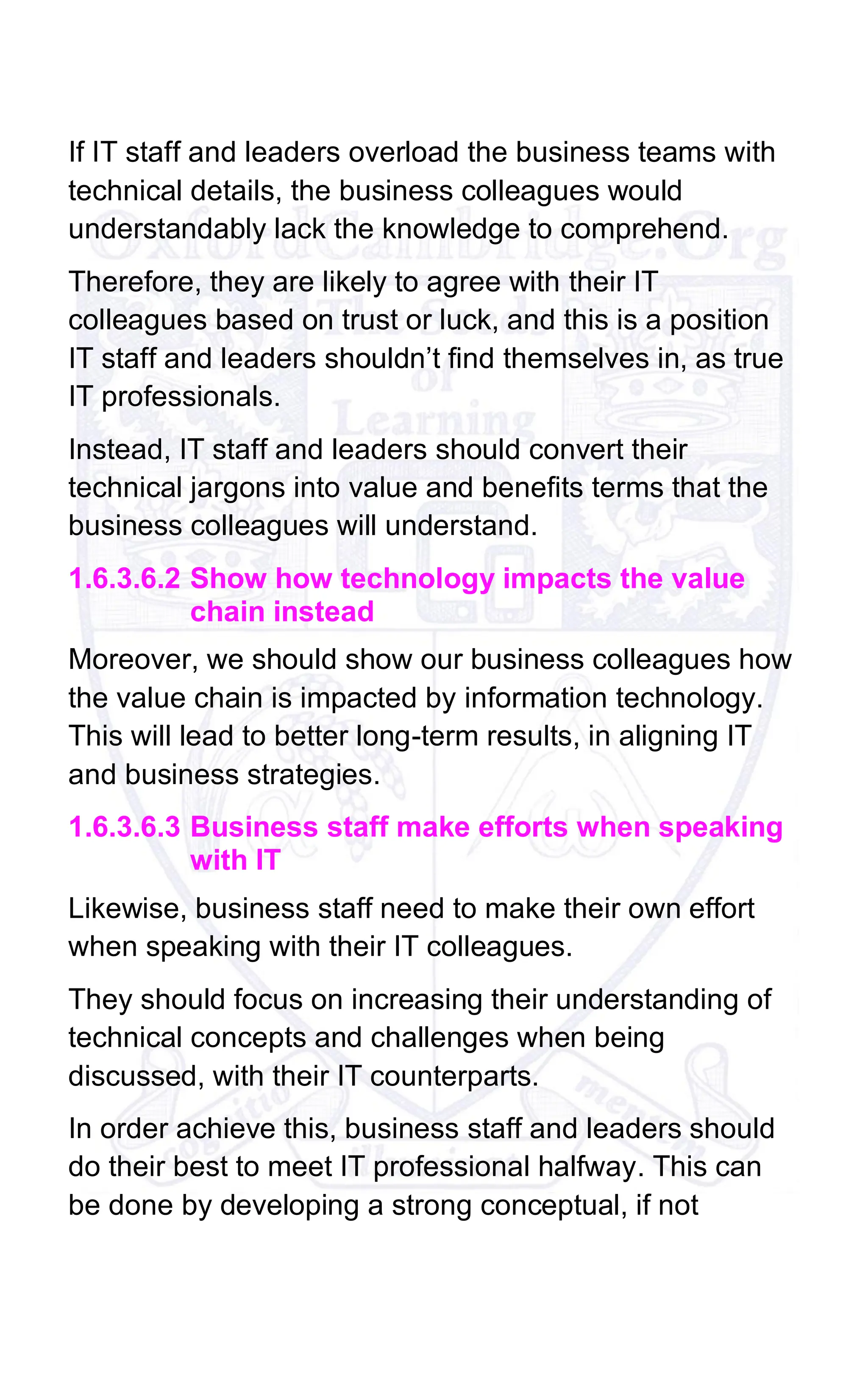 If IT staff and leaders overload the business teams with
technical details, the business colleagues would
understandably lack the knowledge to comprehend.
Therefore, they are likely to agree with their IT
colleagues based on trust or luck, and this is a position
IT staff and leaders shouldn’t find themselves in, as true
IT professionals.
Instead, IT staff and leaders should convert their
technical jargons into value and benefits terms that the
business colleagues will understand.
1.6.3.6.2 Show how technology impacts the value
chain instead
Moreover, we should show our business colleagues how
the value chain is impacted by information technology.
This will lead to better long-term results, in aligning IT
and business strategies.
1.6.3.6.3 Business staff make efforts when speaking
with IT
Likewise, business staff need to make their own effort
when speaking with their IT colleagues.
They should focus on increasing their understanding of
technical concepts and challenges when being
discussed, with their IT counterparts.
In order achieve this, business staff and leaders should
do their best to meet IT professional halfway. This can
be done by developing a strong conceptual, if not
 