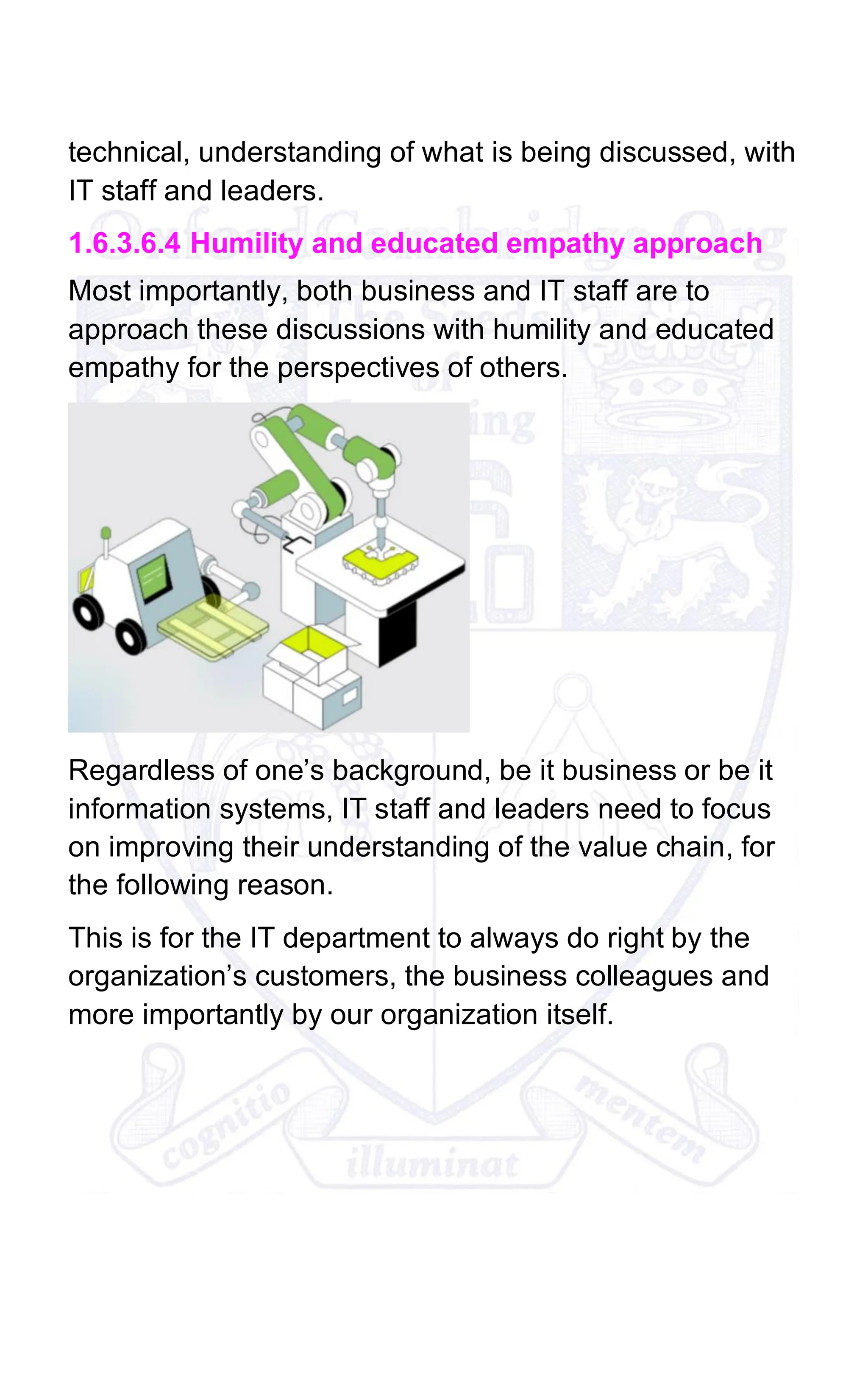 technical, understanding of what is being discussed, with
IT staff and leaders.
1.6.3.6.4 Humility and educated empathy approach
Most importantly, both business and IT staff are to
approach these discussions with humility and educated
empathy for the perspectives of others.
Regardless of one’s background, be it business or be it
information systems, IT staff and leaders need to focus
on improving their understanding of the value chain, for
the following reason.
This is for the IT department to always do right by the
organization’s customers, the business colleagues and
more importantly by our organization itself.
 
