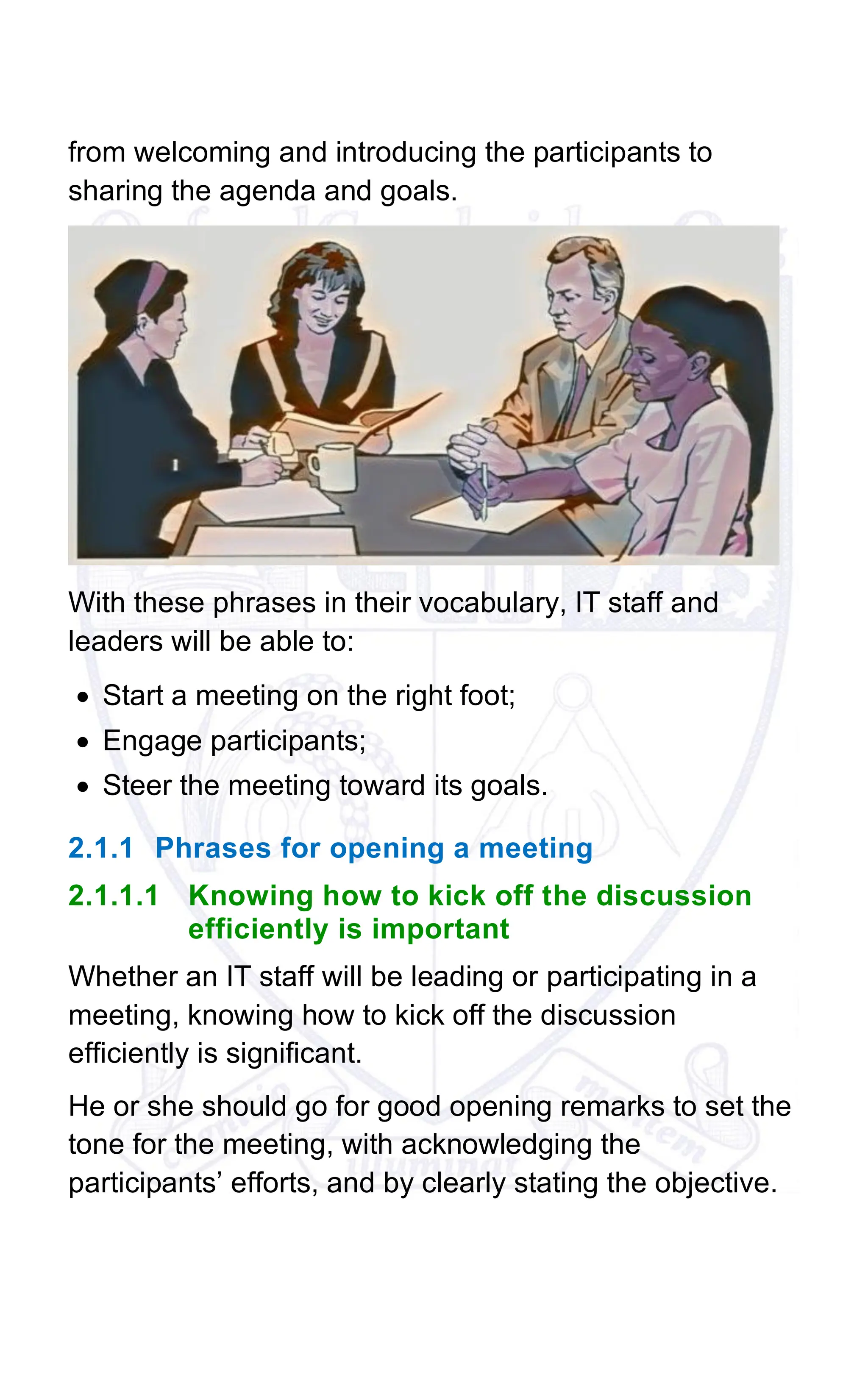 from welcoming and introducing the participants to
sharing the agenda and goals.
With these phrases in their vocabulary, IT staff and
leaders will be able to:
• Start a meeting on the right foot;
• Engage participants;
• Steer the meeting toward its goals.
2.1.1 Phrases for opening a meeting
2.1.1.1 Knowing how to kick off the discussion
efficiently is important
Whether an IT staff will be leading or participating in a
meeting, knowing how to kick off the discussion
efficiently is significant.
He or she should go for good opening remarks to set the
tone for the meeting, with acknowledging the
participants’ efforts, and by clearly stating the objective.
 