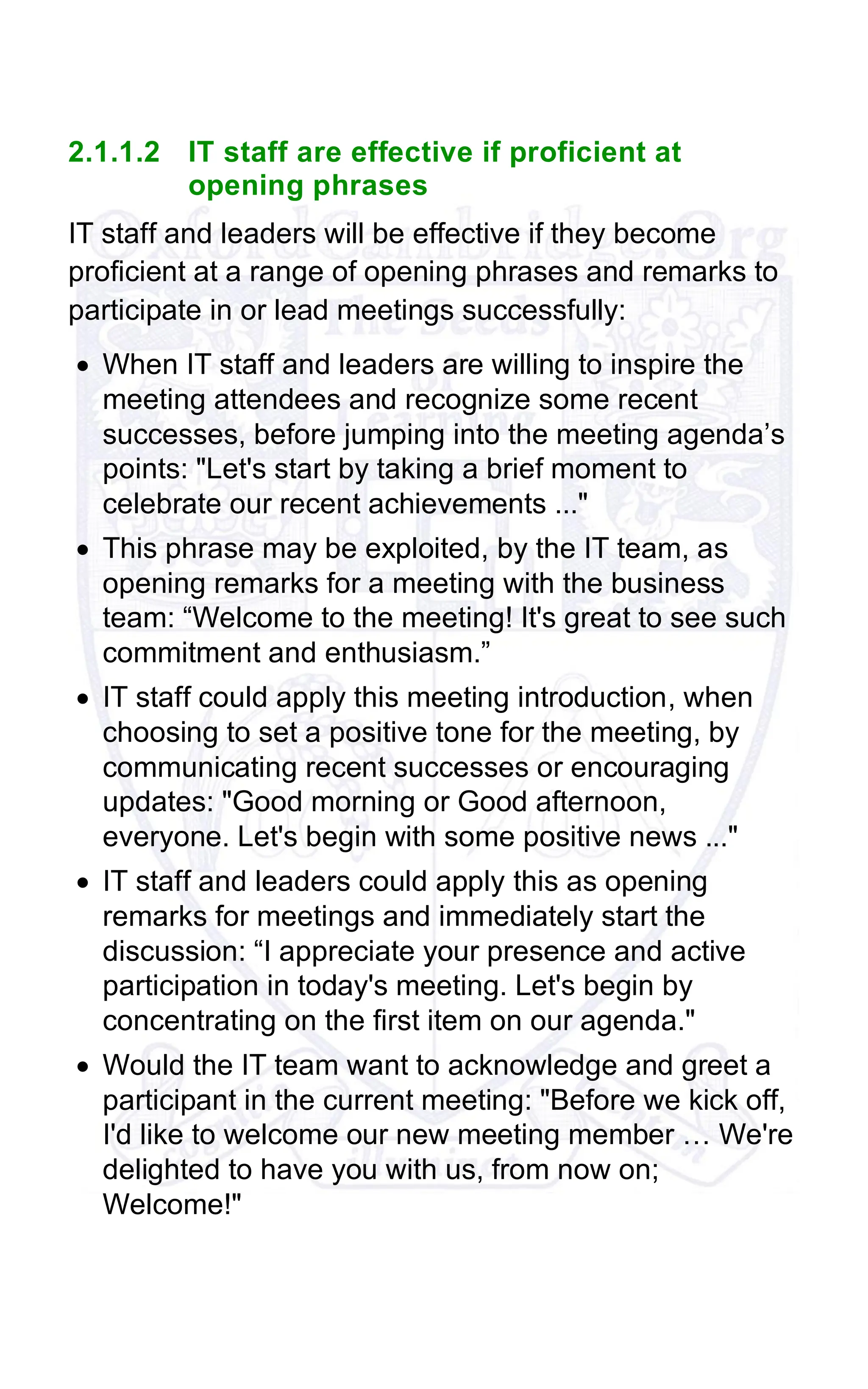2.1.1.2 IT staff are effective if proficient at
opening phrases
IT staff and leaders will be effective if they become
proficient at a range of opening phrases and remarks to
participate in or lead meetings successfully:
• When IT staff and leaders are willing to inspire the
meeting attendees and recognize some recent
successes, before jumping into the meeting agenda’s
points: "Let's start by taking a brief moment to
celebrate our recent achievements ..."
• This phrase may be exploited, by the IT team, as
opening remarks for a meeting with the business
team: “Welcome to the meeting! It's great to see such
commitment and enthusiasm.”
• IT staff could apply this meeting introduction, when
choosing to set a positive tone for the meeting, by
communicating recent successes or encouraging
updates: "Good morning or Good afternoon,
everyone. Let's begin with some positive news ..."
• IT staff and leaders could apply this as opening
remarks for meetings and immediately start the
discussion: “I appreciate your presence and active
participation in today's meeting. Let's begin by
concentrating on the first item on our agenda."
• Would the IT team want to acknowledge and greet a
participant in the current meeting: "Before we kick off,
I'd like to welcome our new meeting member … We're
delighted to have you with us, from now on;
Welcome!"
 