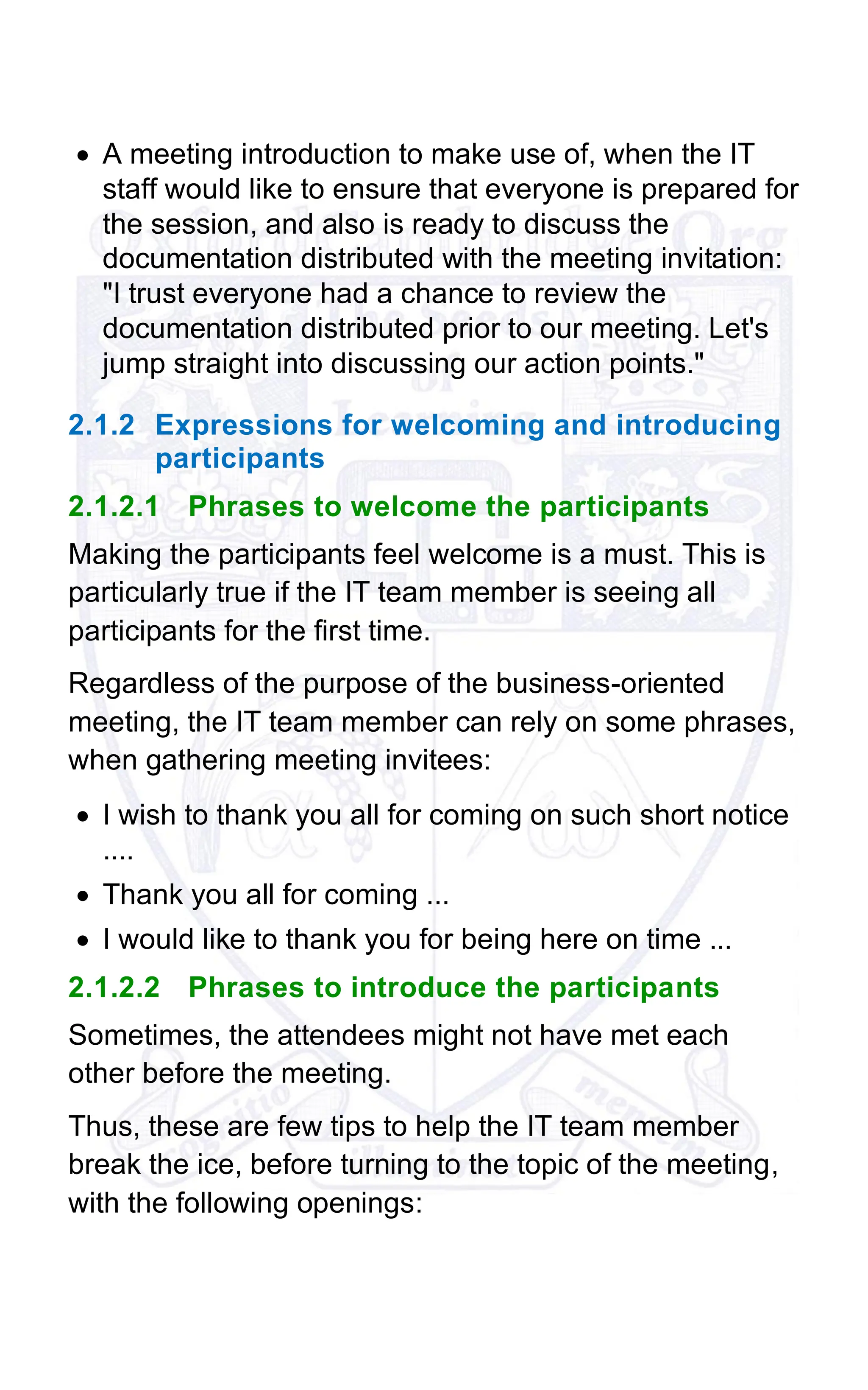 • A meeting introduction to make use of, when the IT
staff would like to ensure that everyone is prepared for
the session, and also is ready to discuss the
documentation distributed with the meeting invitation:
"I trust everyone had a chance to review the
documentation distributed prior to our meeting. Let's
jump straight into discussing our action points."
2.1.2 Expressions for welcoming and introducing
participants
2.1.2.1 Phrases to welcome the participants
Making the participants feel welcome is a must. This is
particularly true if the IT team member is seeing all
participants for the first time.
Regardless of the purpose of the business-oriented
meeting, the IT team member can rely on some phrases,
when gathering meeting invitees:
• I wish to thank you all for coming on such short notice
....
• Thank you all for coming ...
• I would like to thank you for being here on time ...
2.1.2.2 Phrases to introduce the participants
Sometimes, the attendees might not have met each
other before the meeting.
Thus, these are few tips to help the IT team member
break the ice, before turning to the topic of the meeting,
with the following openings:
 