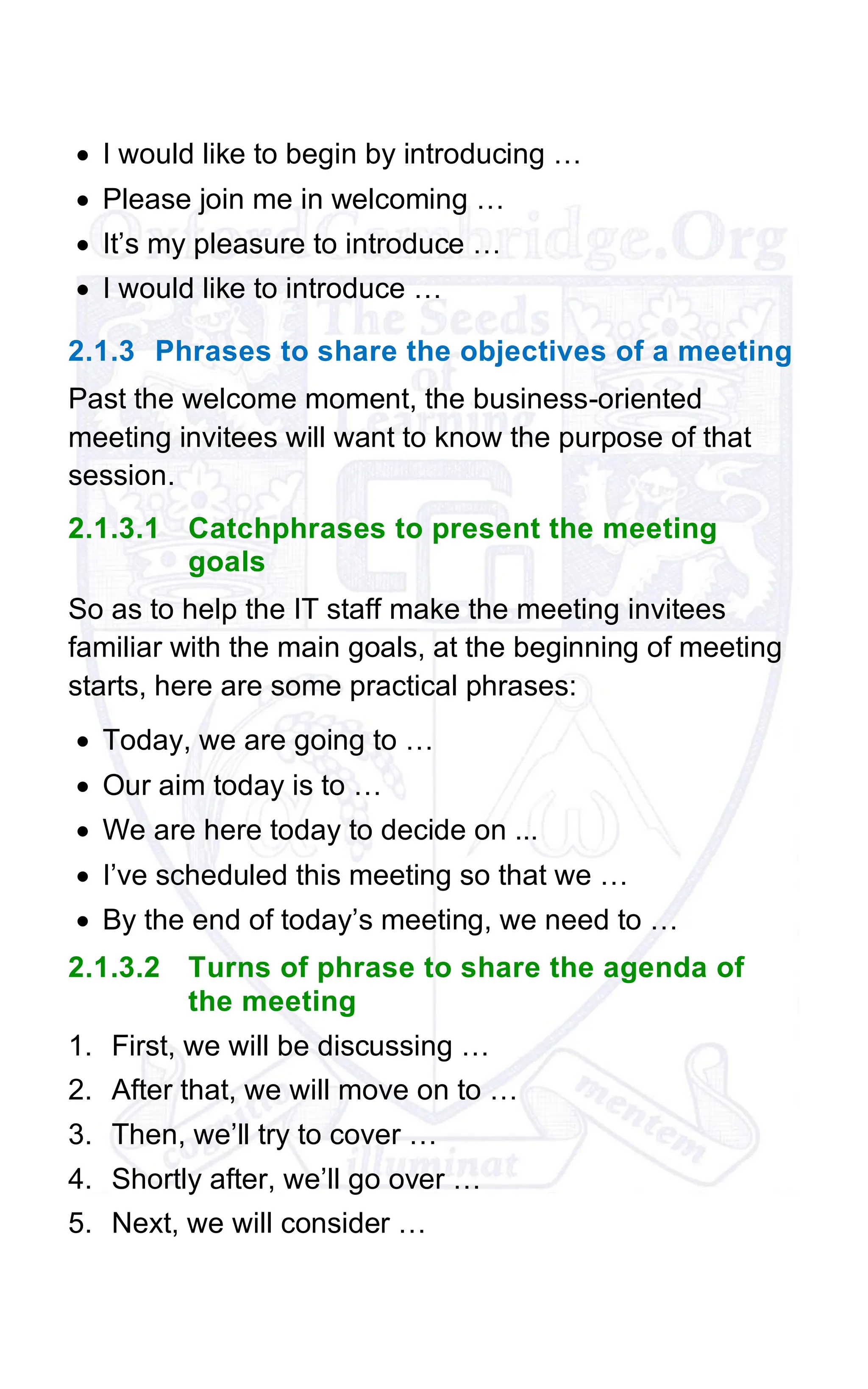 • I would like to begin by introducing …
• Please join me in welcoming …
• It’s my pleasure to introduce …
• I would like to introduce …
2.1.3 Phrases to share the objectives of a meeting
Past the welcome moment, the business-oriented
meeting invitees will want to know the purpose of that
session.
2.1.3.1 Catchphrases to present the meeting
goals
So as to help the IT staff make the meeting invitees
familiar with the main goals, at the beginning of meeting
starts, here are some practical phrases:
• Today, we are going to …
• Our aim today is to …
• We are here today to decide on ...
• I’ve scheduled this meeting so that we …
• By the end of today’s meeting, we need to …
2.1.3.2 Turns of phrase to share the agenda of
the meeting
1. First, we will be discussing …
2. After that, we will move on to …
3. Then, we’ll try to cover …
4. Shortly after, we’ll go over …
5. Next, we will consider …
 