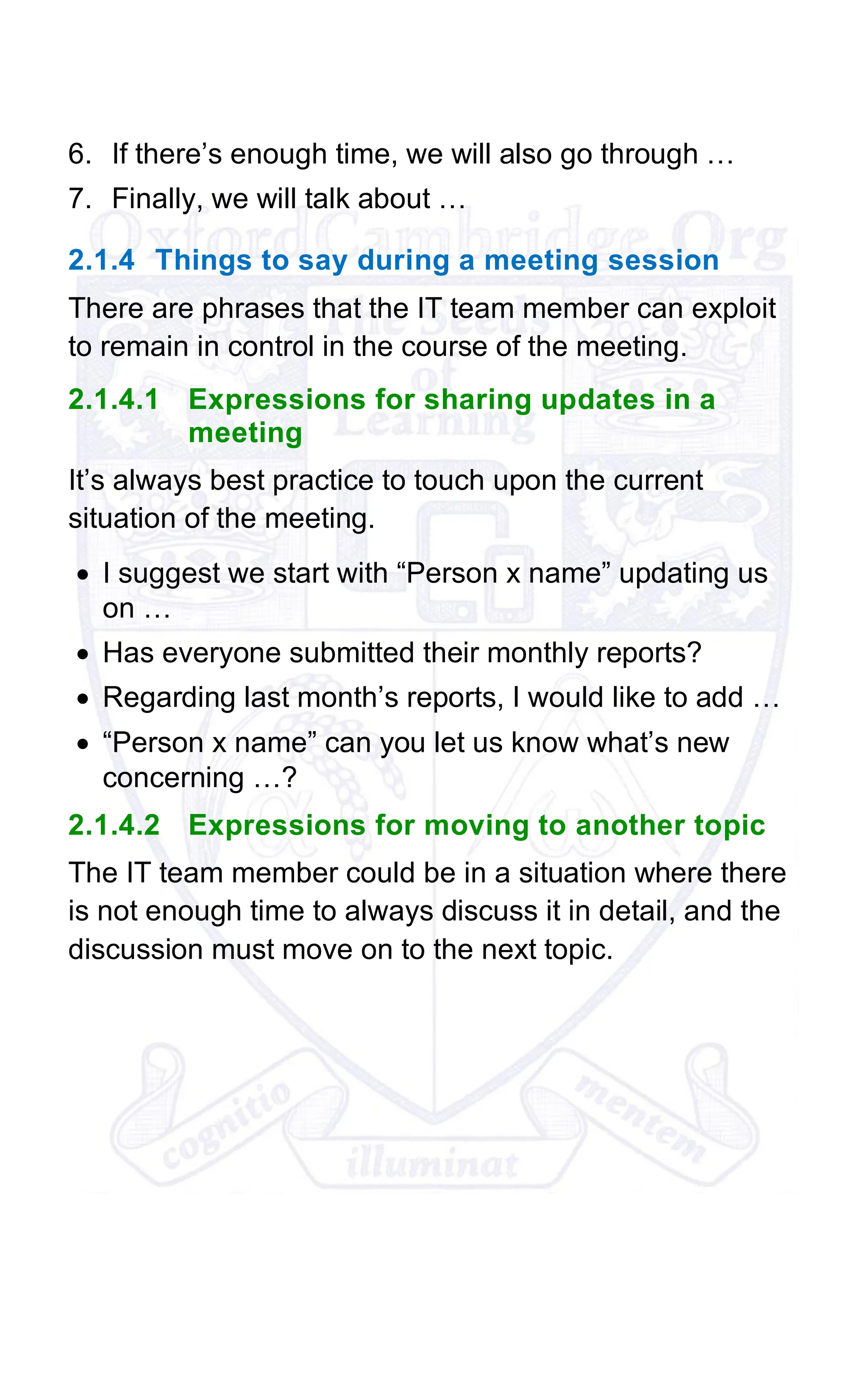 6. If there’s enough time, we will also go through …
7. Finally, we will talk about …
2.1.4 Things to say during a meeting session
There are phrases that the IT team member can exploit
to remain in control in the course of the meeting.
2.1.4.1 Expressions for sharing updates in a
meeting
It’s always best practice to touch upon the current
situation of the meeting.
• I suggest we start with “Person x name” updating us
on …
• Has everyone submitted their monthly reports?
• Regarding last month’s reports, I would like to add …
• “Person x name” can you let us know what’s new
concerning …?
2.1.4.2 Expressions for moving to another topic
The IT team member could be in a situation where there
is not enough time to always discuss it in detail, and the
discussion must move on to the next topic.
 