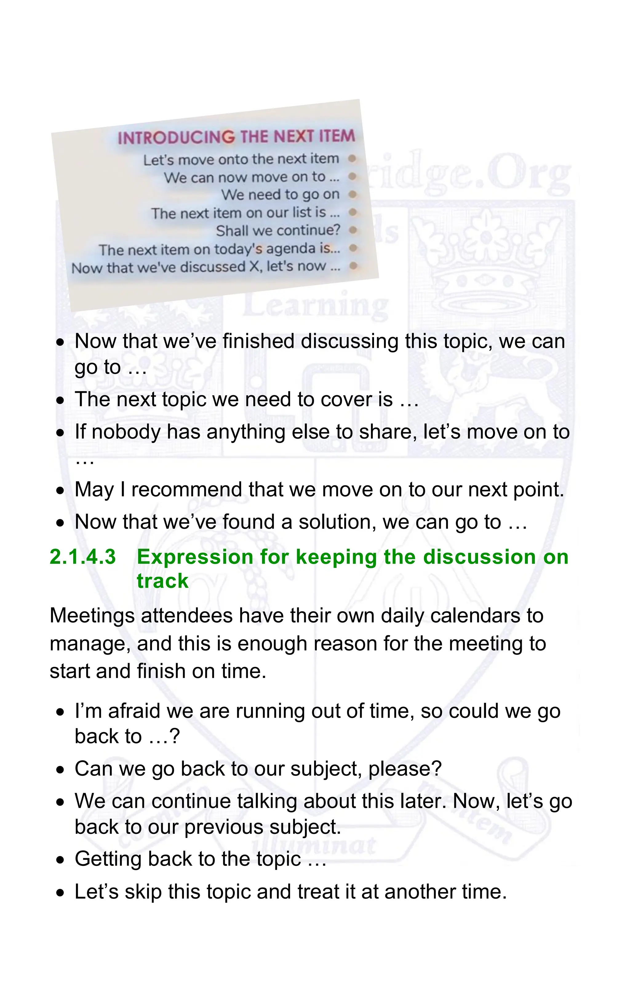 • Now that we’ve finished discussing this topic, we can
go to …
• The next topic we need to cover is …
• If nobody has anything else to share, let’s move on to
…
• May I recommend that we move on to our next point.
• Now that we’ve found a solution, we can go to …
2.1.4.3 Expression for keeping the discussion on
track
Meetings attendees have their own daily calendars to
manage, and this is enough reason for the meeting to
start and finish on time.
• I’m afraid we are running out of time, so could we go
back to …?
• Can we go back to our subject, please?
• We can continue talking about this later. Now, let’s go
back to our previous subject.
• Getting back to the topic …
• Let’s skip this topic and treat it at another time.
 