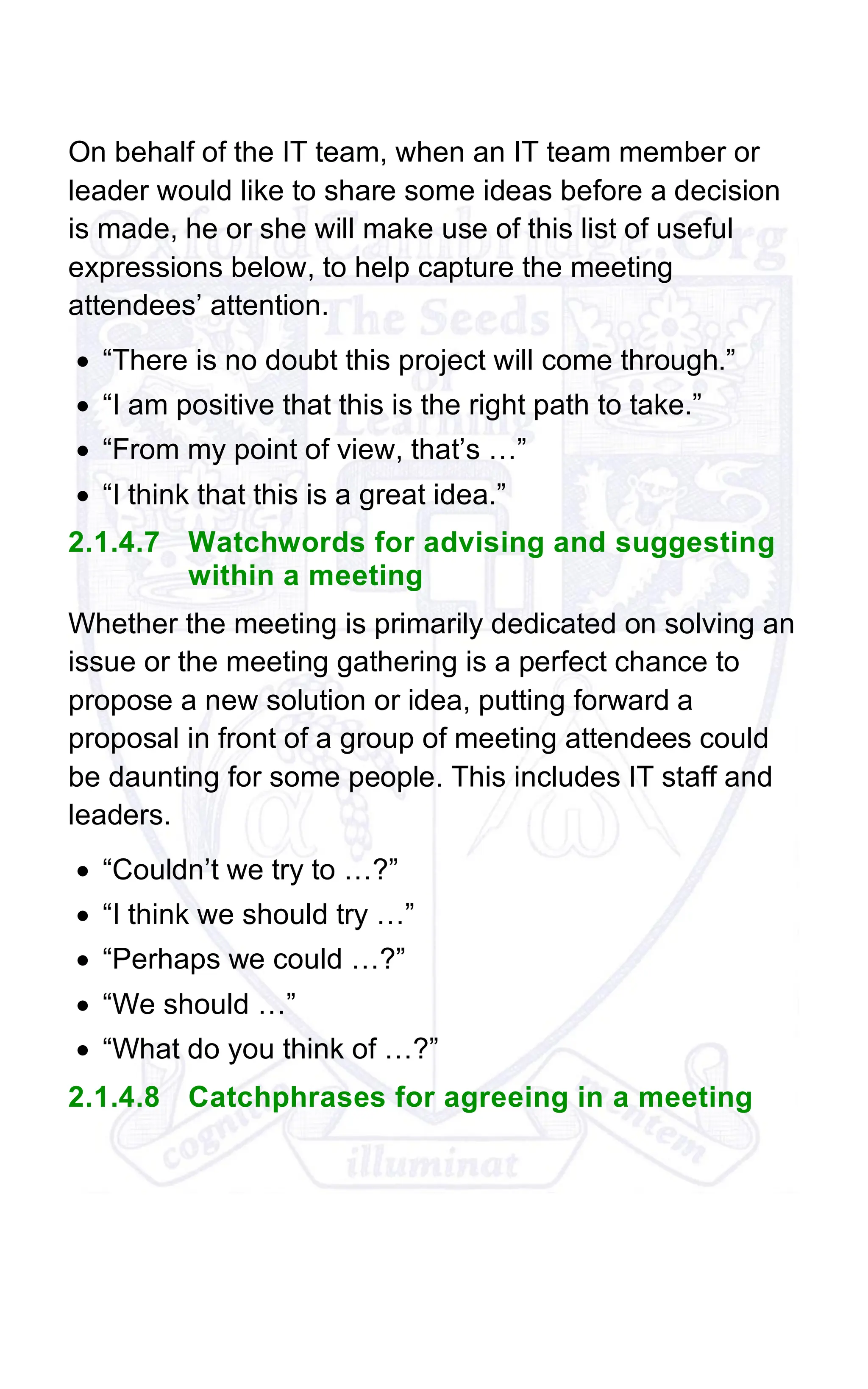 On behalf of the IT team, when an IT team member or
leader would like to share some ideas before a decision
is made, he or she will make use of this list of useful
expressions below, to help capture the meeting
attendees’ attention.
• “There is no doubt this project will come through.”
• “I am positive that this is the right path to take.”
• “From my point of view, that’s …”
• “I think that this is a great idea.”
2.1.4.7 Watchwords for advising and suggesting
within a meeting
Whether the meeting is primarily dedicated on solving an
issue or the meeting gathering is a perfect chance to
propose a new solution or idea, putting forward a
proposal in front of a group of meeting attendees could
be daunting for some people. This includes IT staff and
leaders.
• “Couldn’t we try to …?”
• “I think we should try …”
• “Perhaps we could …?”
• “We should …”
• “What do you think of …?”
2.1.4.8 Catchphrases for agreeing in a meeting
 