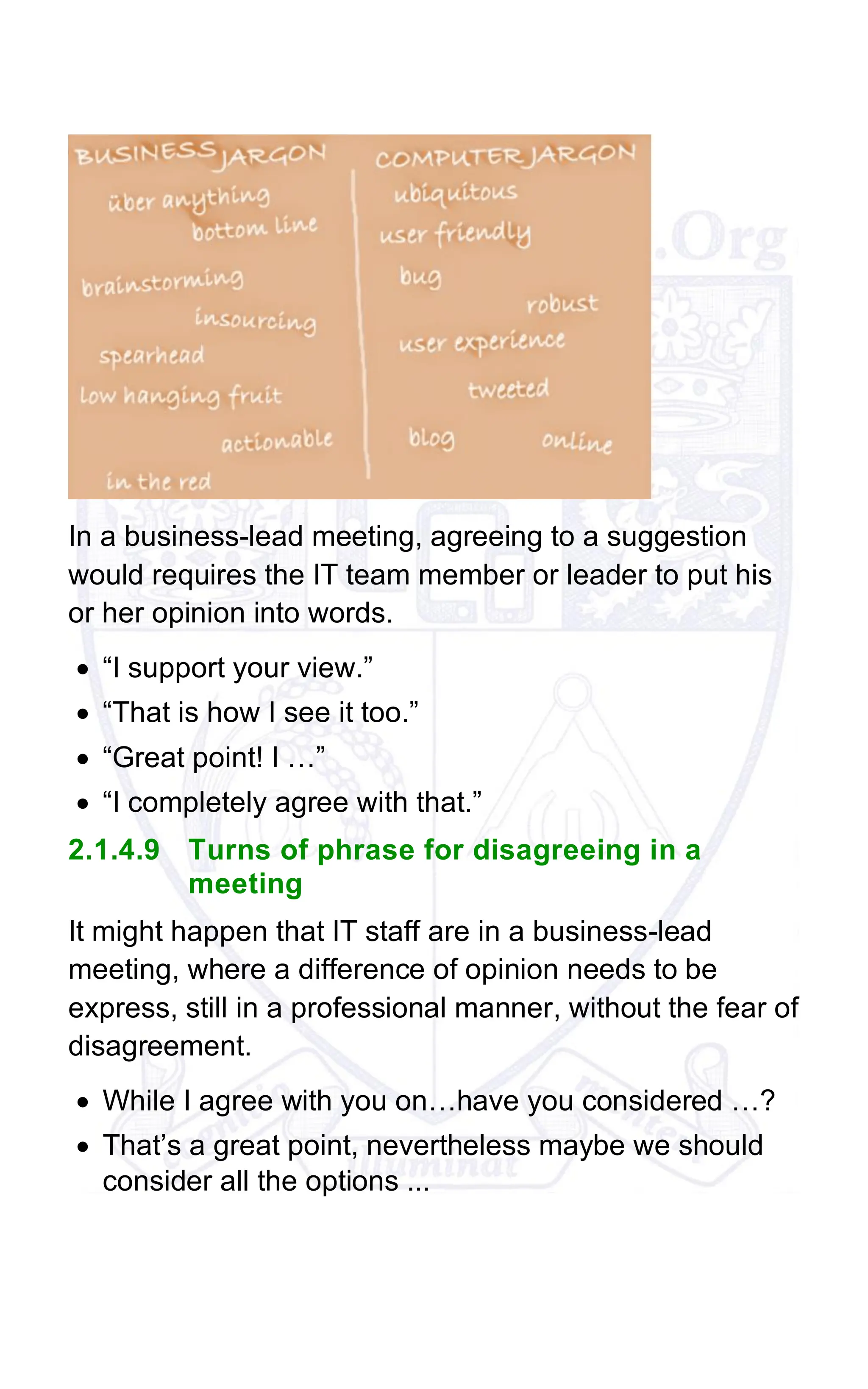 In a business-lead meeting, agreeing to a suggestion
would requires the IT team member or leader to put his
or her opinion into words.
• “I support your view.”
• “That is how I see it too.”
• “Great point! I …”
• “I completely agree with that.”
2.1.4.9 Turns of phrase for disagreeing in a
meeting
It might happen that IT staff are in a business-lead
meeting, where a difference of opinion needs to be
express, still in a professional manner, without the fear of
disagreement.
• While I agree with you on…have you considered …?
• That’s a great point, nevertheless maybe we should
consider all the options ...
 