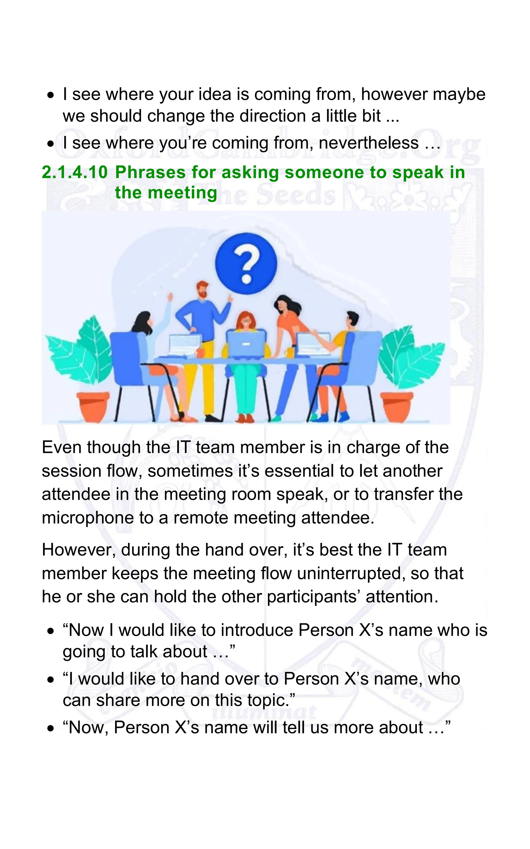 • I see where your idea is coming from, however maybe
we should change the direction a little bit ...
• I see where you’re coming from, nevertheless …
2.1.4.10 Phrases for asking someone to speak in
the meeting
Even though the IT team member is in charge of the
session flow, sometimes it’s essential to let another
attendee in the meeting room speak, or to transfer the
microphone to a remote meeting attendee.
However, during the hand over, it’s best the IT team
member keeps the meeting flow uninterrupted, so that
he or she can hold the other participants’ attention.
• “Now I would like to introduce Person X’s name who is
going to talk about …”
• “I would like to hand over to Person X’s name, who
can share more on this topic.”
• “Now, Person X’s name will tell us more about …”
 