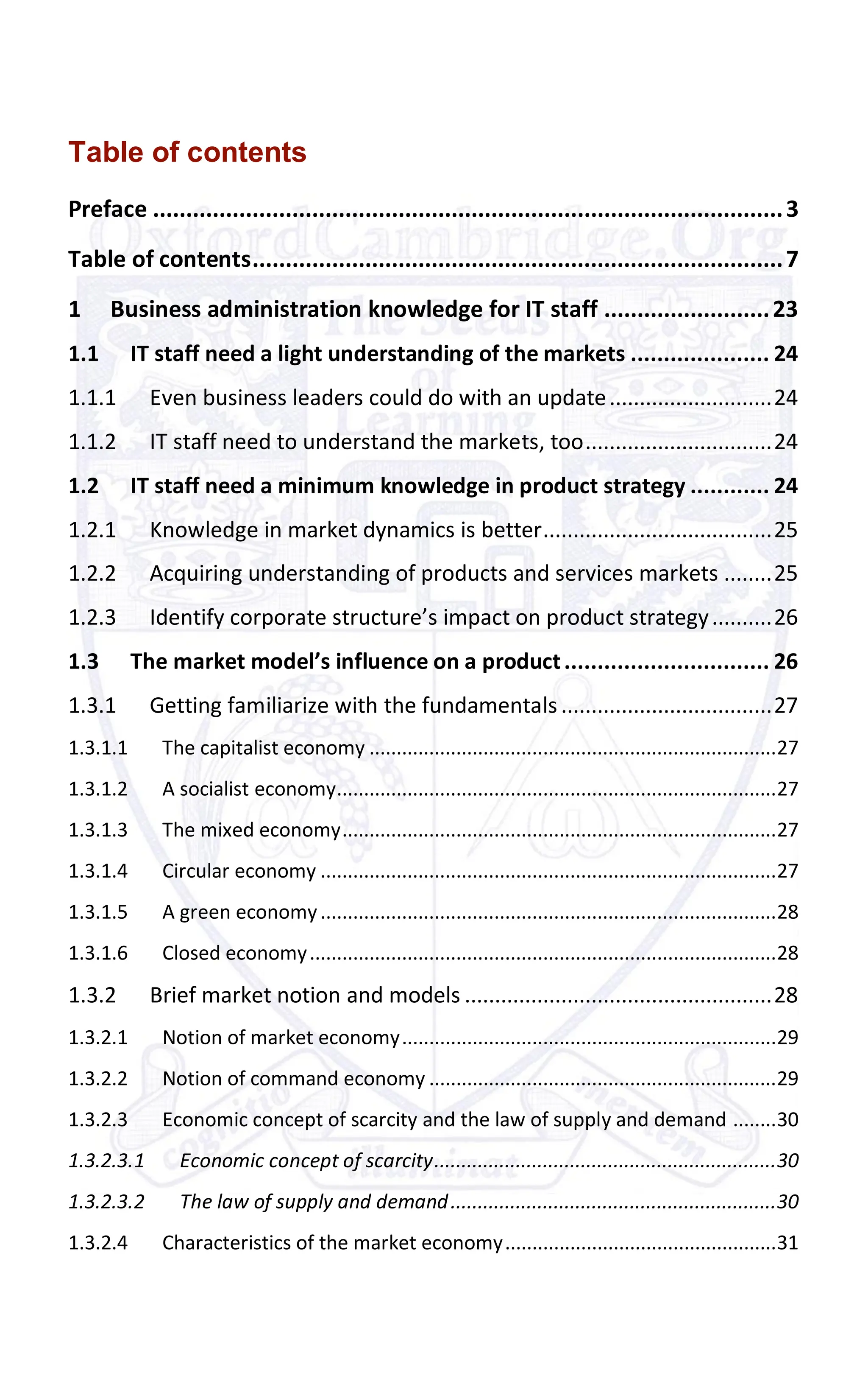 Table of contents
Preface ...............................................................................................3
Table of contents................................................................................7
1 Business administration knowledge for IT staff .........................23
1.1 IT staff need a light understanding of the markets ..................... 24
1.1.1 Even business leaders could do with an update...........................24
1.1.2 IT staff need to understand the markets, too...............................24
1.2 IT staff need a minimum knowledge in product strategy ............ 24
1.2.1 Knowledge in market dynamics is better......................................25
1.2.2 Acquiring understanding of products and services markets ........25
1.2.3 Identify corporate structure’s impact on product strategy..........26
1.3 The market model’s influence on a product............................... 26
1.3.1 Getting familiarize with the fundamentals ...................................27
1.3.1.1 The capitalist economy ...........................................................................27
1.3.1.2 A socialist economy.................................................................................27
1.3.1.3 The mixed economy................................................................................27
1.3.1.4 Circular economy ....................................................................................27
1.3.1.5 A green economy....................................................................................28
1.3.1.6 Closed economy......................................................................................28
1.3.2 Brief market notion and models ...................................................28
1.3.2.1 Notion of market economy.....................................................................29
1.3.2.2 Notion of command economy ................................................................29
1.3.2.3 Economic concept of scarcity and the law of supply and demand ........30
1.3.2.3.1 Economic concept of scarcity...............................................................30
1.3.2.3.2 The law of supply and demand............................................................30
1.3.2.4 Characteristics of the market economy..................................................31
 