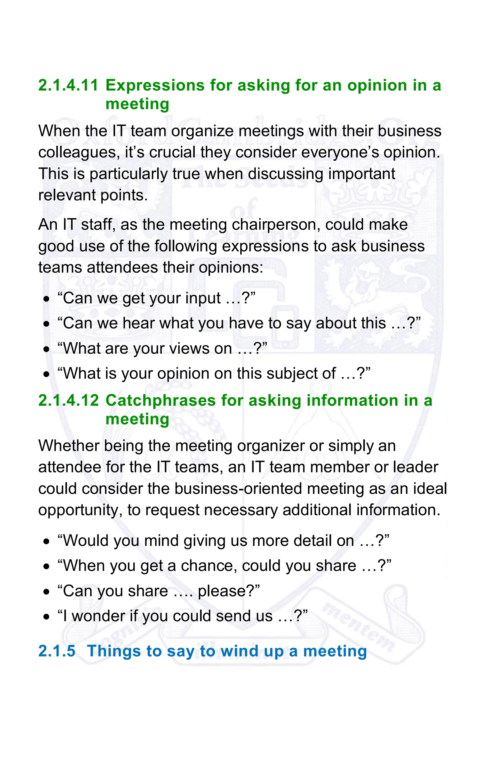 2.1.4.11 Expressions for asking for an opinion in a
meeting
When the IT team organize meetings with their business
colleagues, it’s crucial they consider everyone’s opinion.
This is particularly true when discussing important
relevant points.
An IT staff, as the meeting chairperson, could make
good use of the following expressions to ask business
teams attendees their opinions:
• “Can we get your input …?”
• “Can we hear what you have to say about this …?”
• “What are your views on …?”
• “What is your opinion on this subject of …?”
2.1.4.12 Catchphrases for asking information in a
meeting
Whether being the meeting organizer or simply an
attendee for the IT teams, an IT team member or leader
could consider the business-oriented meeting as an ideal
opportunity, to request necessary additional information.
• “Would you mind giving us more detail on …?”
• “When you get a chance, could you share …?”
• “Can you share …. please?”
• “I wonder if you could send us …?”
2.1.5 Things to say to wind up a meeting
 