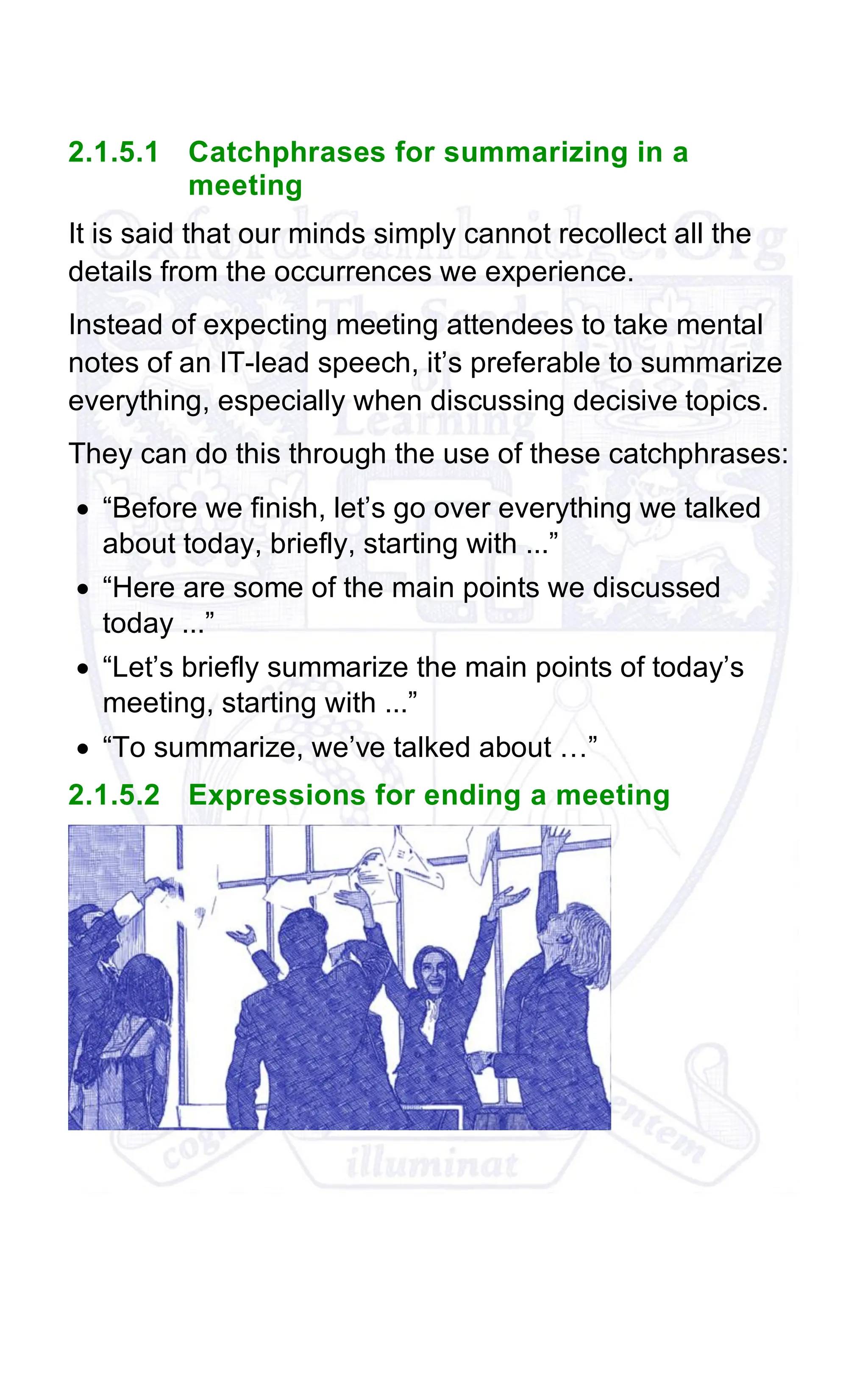 2.1.5.1 Catchphrases for summarizing in a
meeting
It is said that our minds simply cannot recollect all the
details from the occurrences we experience.
Instead of expecting meeting attendees to take mental
notes of an IT-lead speech, it’s preferable to summarize
everything, especially when discussing decisive topics.
They can do this through the use of these catchphrases:
• “Before we finish, let’s go over everything we talked
about today, briefly, starting with ...”
• “Here are some of the main points we discussed
today ...”
• “Let’s briefly summarize the main points of today’s
meeting, starting with ...”
• “To summarize, we’ve talked about …”
2.1.5.2 Expressions for ending a meeting
 