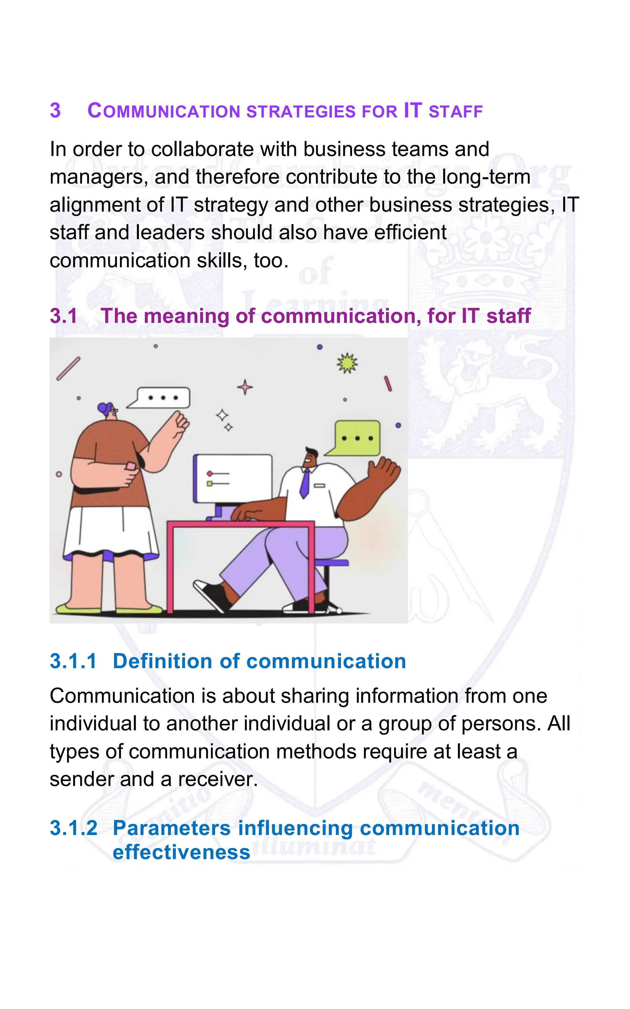 3 COMMUNICATION STRATEGIES FOR IT STAFF
In order to collaborate with business teams and
managers, and therefore contribute to the long-term
alignment of IT strategy and other business strategies, IT
staff and leaders should also have efficient
communication skills, too.
3.1 The meaning of communication, for IT staff
3.1.1 Definition of communication
Communication is about sharing information from one
individual to another individual or a group of persons. All
types of communication methods require at least a
sender and a receiver.
3.1.2 Parameters influencing communication
effectiveness
 