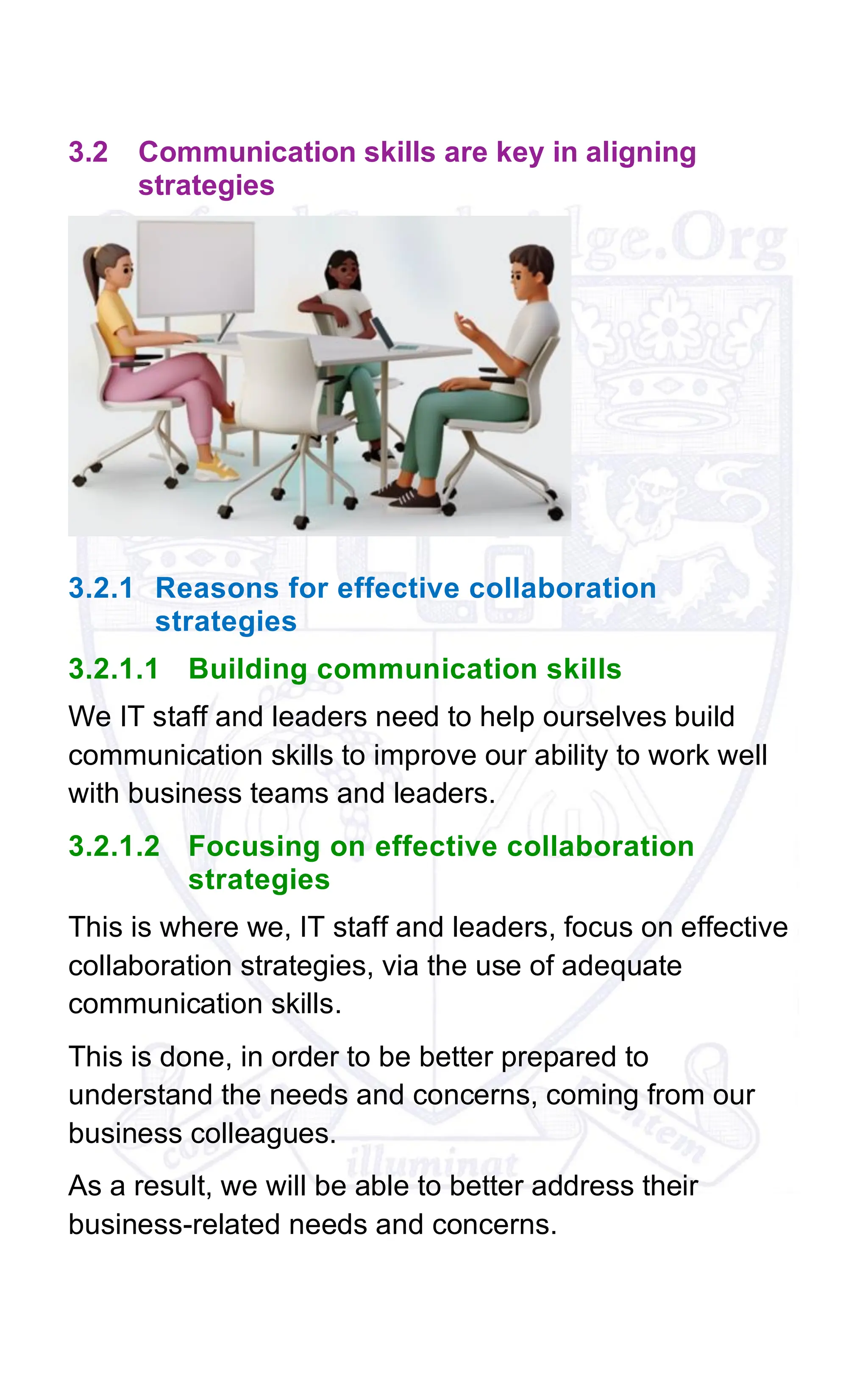 3.2 Communication skills are key in aligning
strategies
3.2.1 Reasons for effective collaboration
strategies
3.2.1.1 Building communication skills
We IT staff and leaders need to help ourselves build
communication skills to improve our ability to work well
with business teams and leaders.
3.2.1.2 Focusing on effective collaboration
strategies
This is where we, IT staff and leaders, focus on effective
collaboration strategies, via the use of adequate
communication skills.
This is done, in order to be better prepared to
understand the needs and concerns, coming from our
business colleagues.
As a result, we will be able to better address their
business-related needs and concerns.
 