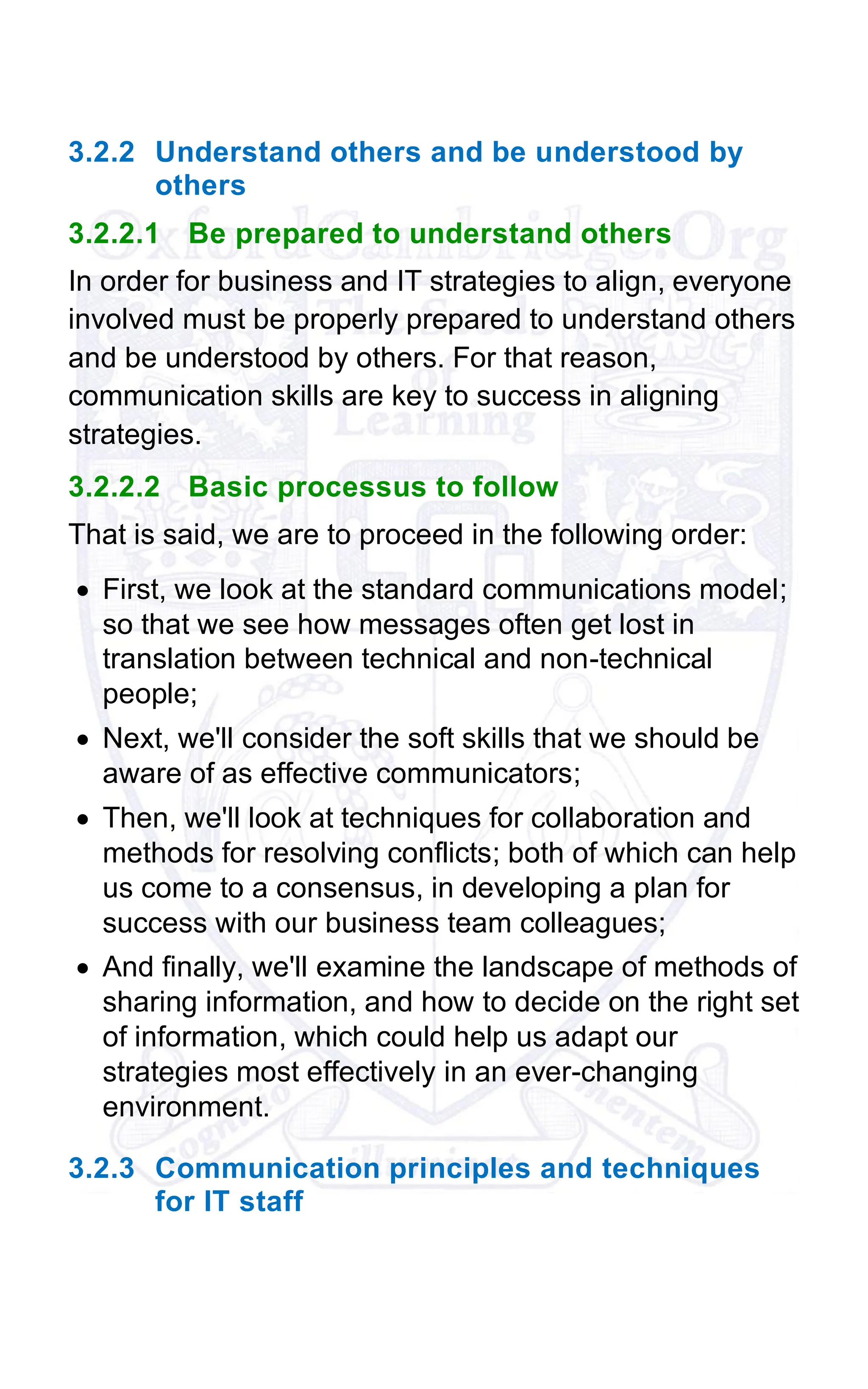 3.2.2 Understand others and be understood by
others
3.2.2.1 Be prepared to understand others
In order for business and IT strategies to align, everyone
involved must be properly prepared to understand others
and be understood by others. For that reason,
communication skills are key to success in aligning
strategies.
3.2.2.2 Basic processus to follow
That is said, we are to proceed in the following order:
• First, we look at the standard communications model;
so that we see how messages often get lost in
translation between technical and non-technical
people;
• Next, we'll consider the soft skills that we should be
aware of as effective communicators;
• Then, we'll look at techniques for collaboration and
methods for resolving conflicts; both of which can help
us come to a consensus, in developing a plan for
success with our business team colleagues;
• And finally, we'll examine the landscape of methods of
sharing information, and how to decide on the right set
of information, which could help us adapt our
strategies most effectively in an ever-changing
environment.
3.2.3 Communication principles and techniques
for IT staff
 