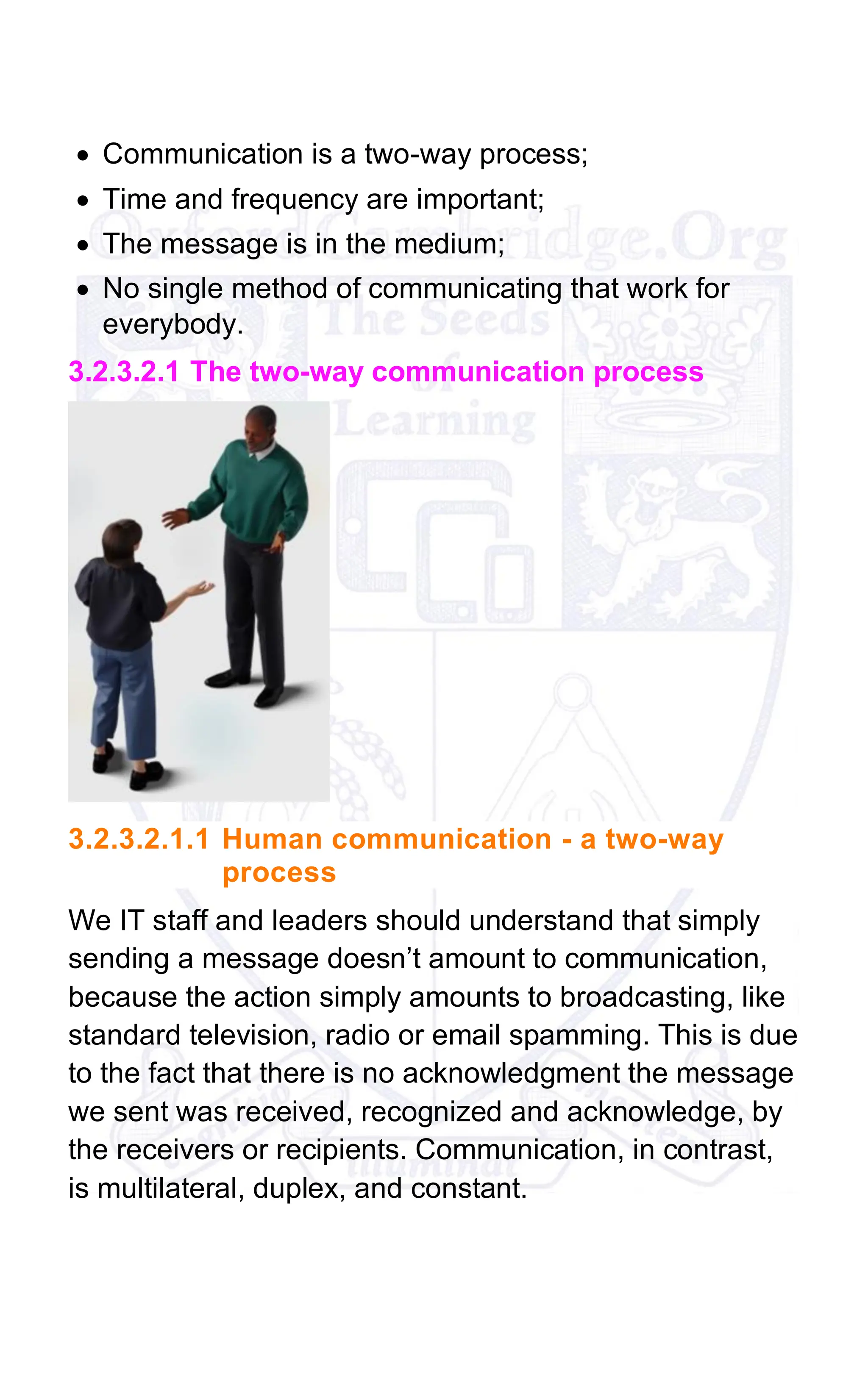 • Communication is a two-way process;
• Time and frequency are important;
• The message is in the medium;
• No single method of communicating that work for
everybody.
3.2.3.2.1 The two-way communication process
3.2.3.2.1.1 Human communication - a two-way
process
We IT staff and leaders should understand that simply
sending a message doesn’t amount to communication,
because the action simply amounts to broadcasting, like
standard television, radio or email spamming. This is due
to the fact that there is no acknowledgment the message
we sent was received, recognized and acknowledge, by
the receivers or recipients. Communication, in contrast,
is multilateral, duplex, and constant.
 