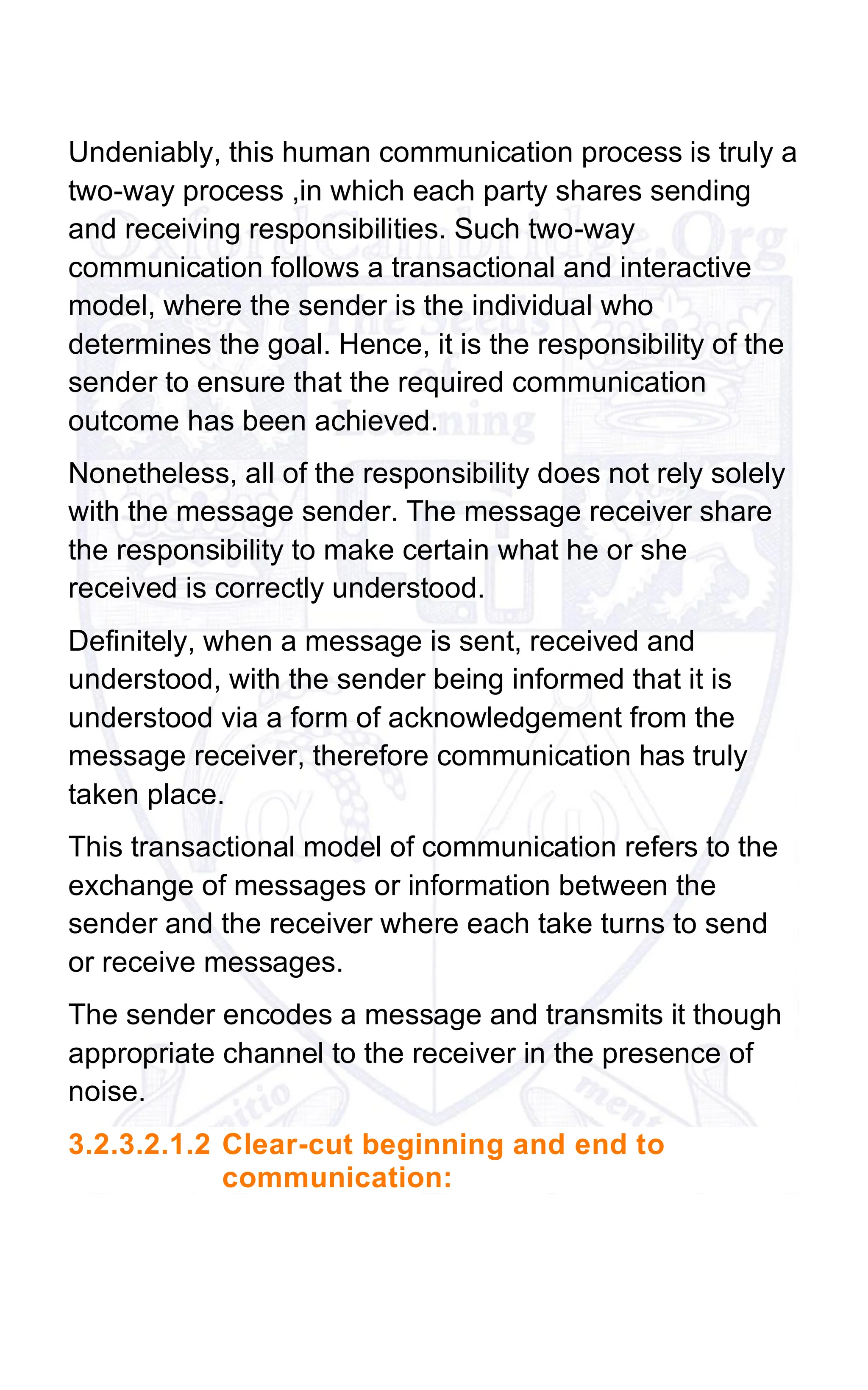 Undeniably, this human communication process is truly a
two-way process ,in which each party shares sending
and receiving responsibilities. Such two-way
communication follows a transactional and interactive
model, where the sender is the individual who
determines the goal. Hence, it is the responsibility of the
sender to ensure that the required communication
outcome has been achieved.
Nonetheless, all of the responsibility does not rely solely
with the message sender. The message receiver share
the responsibility to make certain what he or she
received is correctly understood.
Definitely, when a message is sent, received and
understood, with the sender being informed that it is
understood via a form of acknowledgement from the
message receiver, therefore communication has truly
taken place.
This transactional model of communication refers to the
exchange of messages or information between the
sender and the receiver where each take turns to send
or receive messages.
The sender encodes a message and transmits it though
appropriate channel to the receiver in the presence of
noise.
3.2.3.2.1.2 Clear-cut beginning and end to
communication:
 