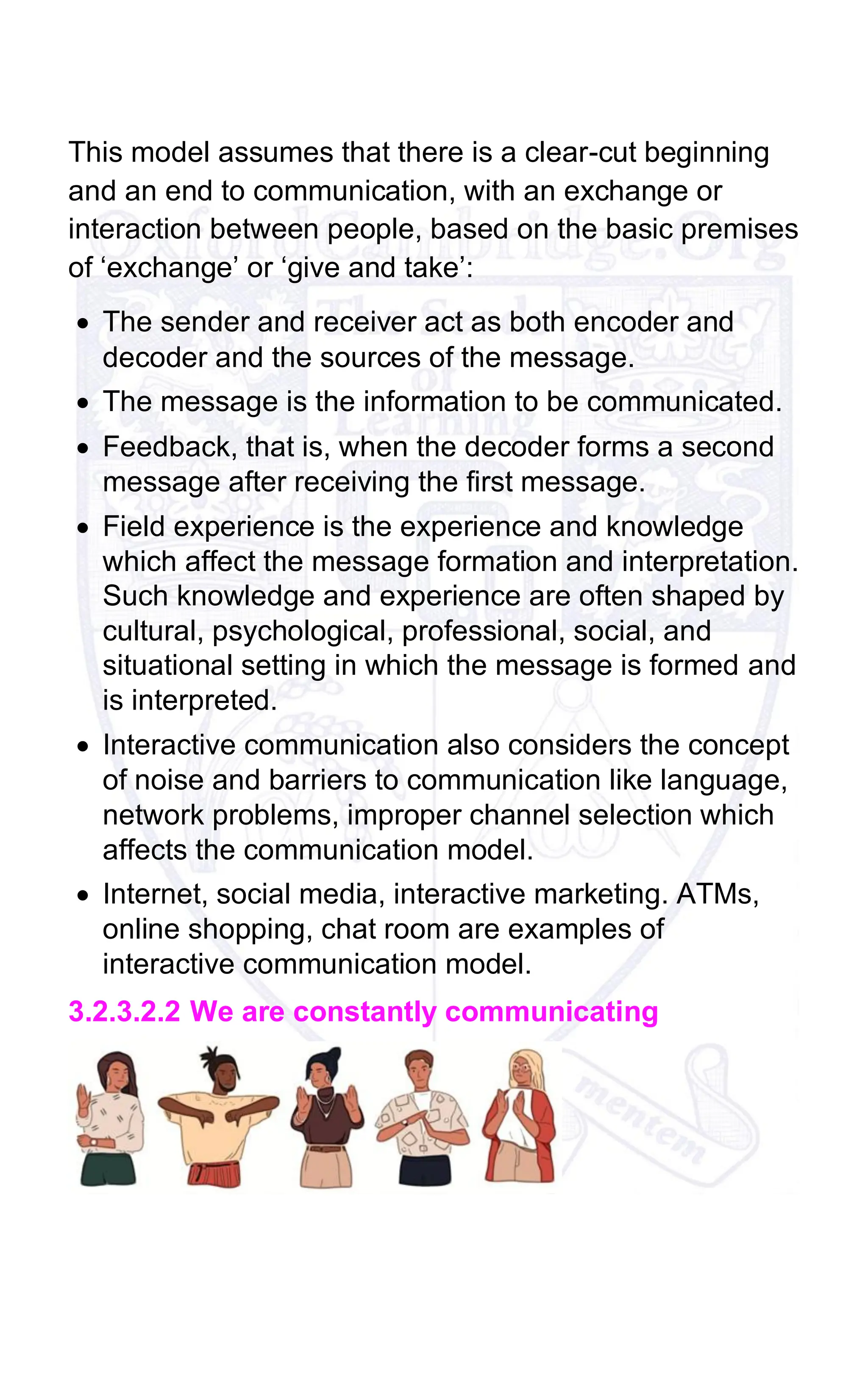This model assumes that there is a clear-cut beginning
and an end to communication, with an exchange or
interaction between people, based on the basic premises
of ‘exchange’ or ‘give and take’:
• The sender and receiver act as both encoder and
decoder and the sources of the message.
• The message is the information to be communicated.
• Feedback, that is, when the decoder forms a second
message after receiving the first message.
• Field experience is the experience and knowledge
which affect the message formation and interpretation.
Such knowledge and experience are often shaped by
cultural, psychological, professional, social, and
situational setting in which the message is formed and
is interpreted.
• Interactive communication also considers the concept
of noise and barriers to communication like language,
network problems, improper channel selection which
affects the communication model.
• Internet, social media, interactive marketing. ATMs,
online shopping, chat room are examples of
interactive communication model.
3.2.3.2.2 We are constantly communicating
 