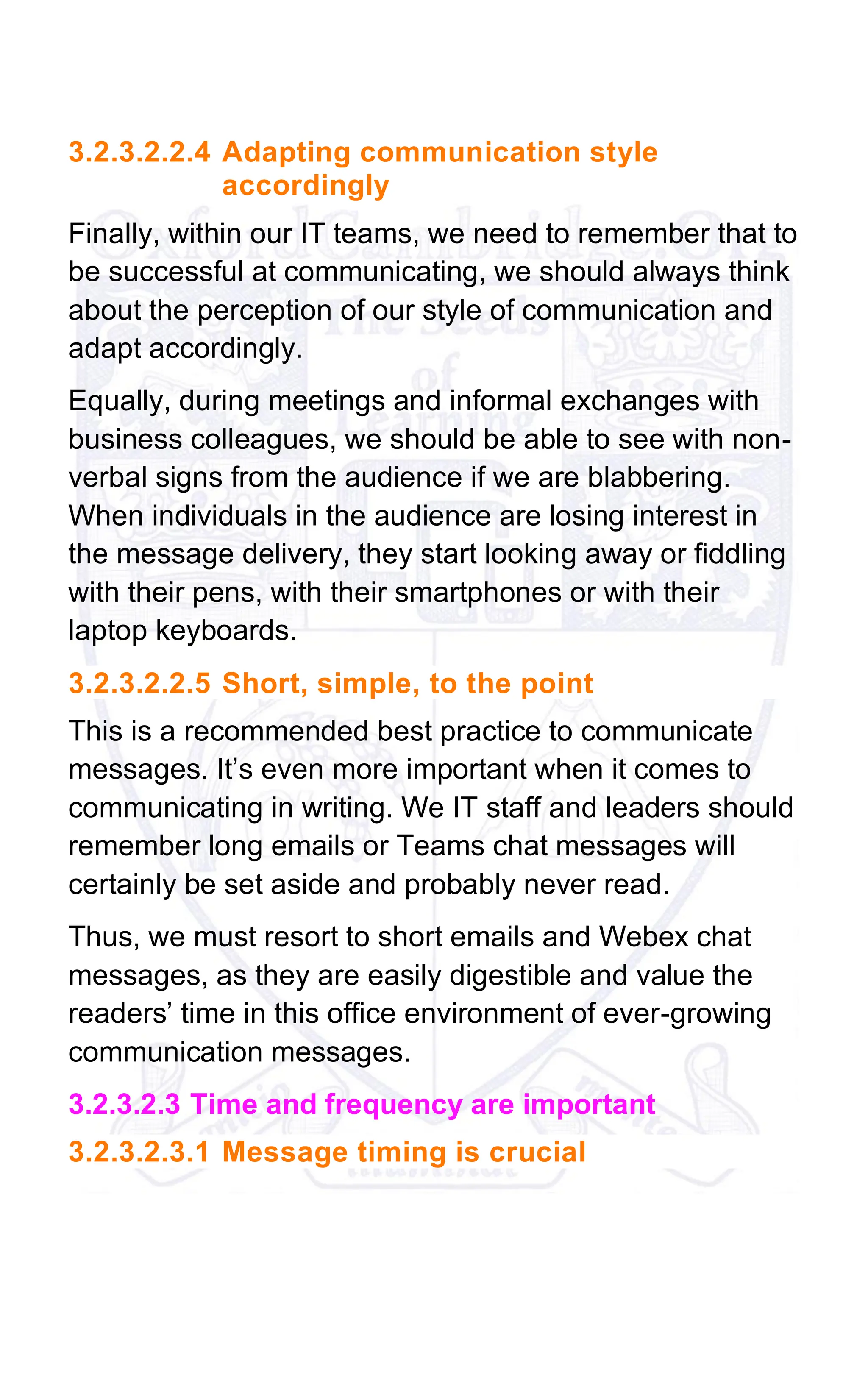 3.2.3.2.2.4 Adapting communication style
accordingly
Finally, within our IT teams, we need to remember that to
be successful at communicating, we should always think
about the perception of our style of communication and
adapt accordingly.
Equally, during meetings and informal exchanges with
business colleagues, we should be able to see with non-
verbal signs from the audience if we are blabbering.
When individuals in the audience are losing interest in
the message delivery, they start looking away or fiddling
with their pens, with their smartphones or with their
laptop keyboards.
3.2.3.2.2.5 Short, simple, to the point
This is a recommended best practice to communicate
messages. It’s even more important when it comes to
communicating in writing. We IT staff and leaders should
remember long emails or Teams chat messages will
certainly be set aside and probably never read.
Thus, we must resort to short emails and Webex chat
messages, as they are easily digestible and value the
readers’ time in this office environment of ever-growing
communication messages.
3.2.3.2.3 Time and frequency are important
3.2.3.2.3.1 Message timing is crucial
 