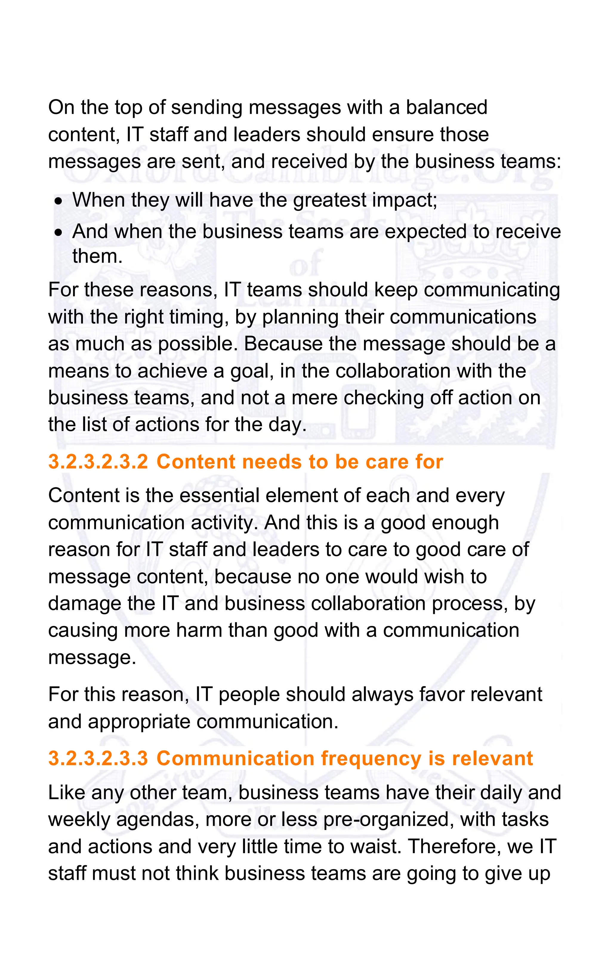 On the top of sending messages with a balanced
content, IT staff and leaders should ensure those
messages are sent, and received by the business teams:
• When they will have the greatest impact;
• And when the business teams are expected to receive
them.
For these reasons, IT teams should keep communicating
with the right timing, by planning their communications
as much as possible. Because the message should be a
means to achieve a goal, in the collaboration with the
business teams, and not a mere checking off action on
the list of actions for the day.
3.2.3.2.3.2 Content needs to be care for
Content is the essential element of each and every
communication activity. And this is a good enough
reason for IT staff and leaders to care to good care of
message content, because no one would wish to
damage the IT and business collaboration process, by
causing more harm than good with a communication
message.
For this reason, IT people should always favor relevant
and appropriate communication.
3.2.3.2.3.3 Communication frequency is relevant
Like any other team, business teams have their daily and
weekly agendas, more or less pre-organized, with tasks
and actions and very little time to waist. Therefore, we IT
staff must not think business teams are going to give up
 