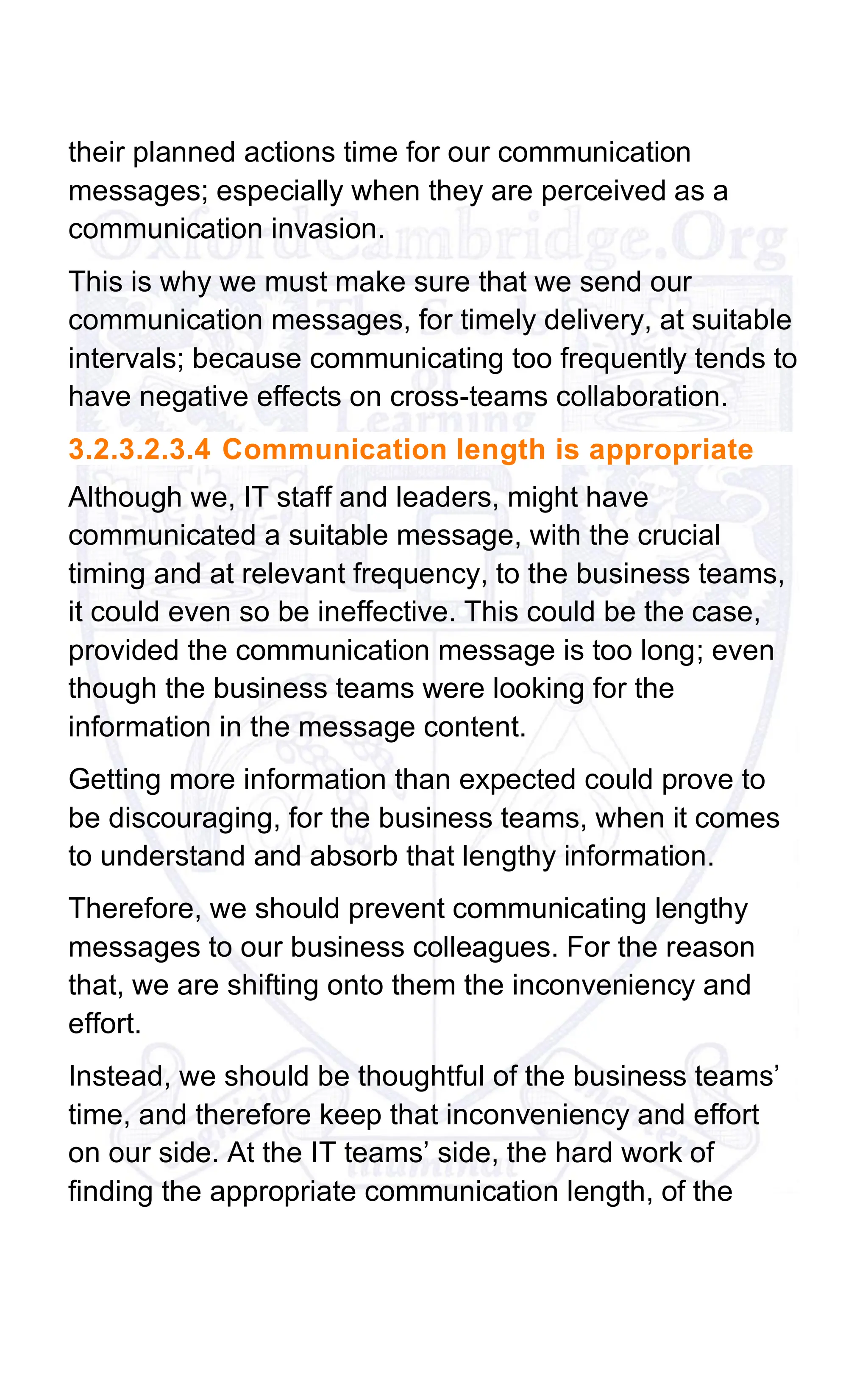 their planned actions time for our communication
messages; especially when they are perceived as a
communication invasion.
This is why we must make sure that we send our
communication messages, for timely delivery, at suitable
intervals; because communicating too frequently tends to
have negative effects on cross-teams collaboration.
3.2.3.2.3.4 Communication length is appropriate
Although we, IT staff and leaders, might have
communicated a suitable message, with the crucial
timing and at relevant frequency, to the business teams,
it could even so be ineffective. This could be the case,
provided the communication message is too long; even
though the business teams were looking for the
information in the message content.
Getting more information than expected could prove to
be discouraging, for the business teams, when it comes
to understand and absorb that lengthy information.
Therefore, we should prevent communicating lengthy
messages to our business colleagues. For the reason
that, we are shifting onto them the inconveniency and
effort.
Instead, we should be thoughtful of the business teams’
time, and therefore keep that inconveniency and effort
on our side. At the IT teams’ side, the hard work of
finding the appropriate communication length, of the
 