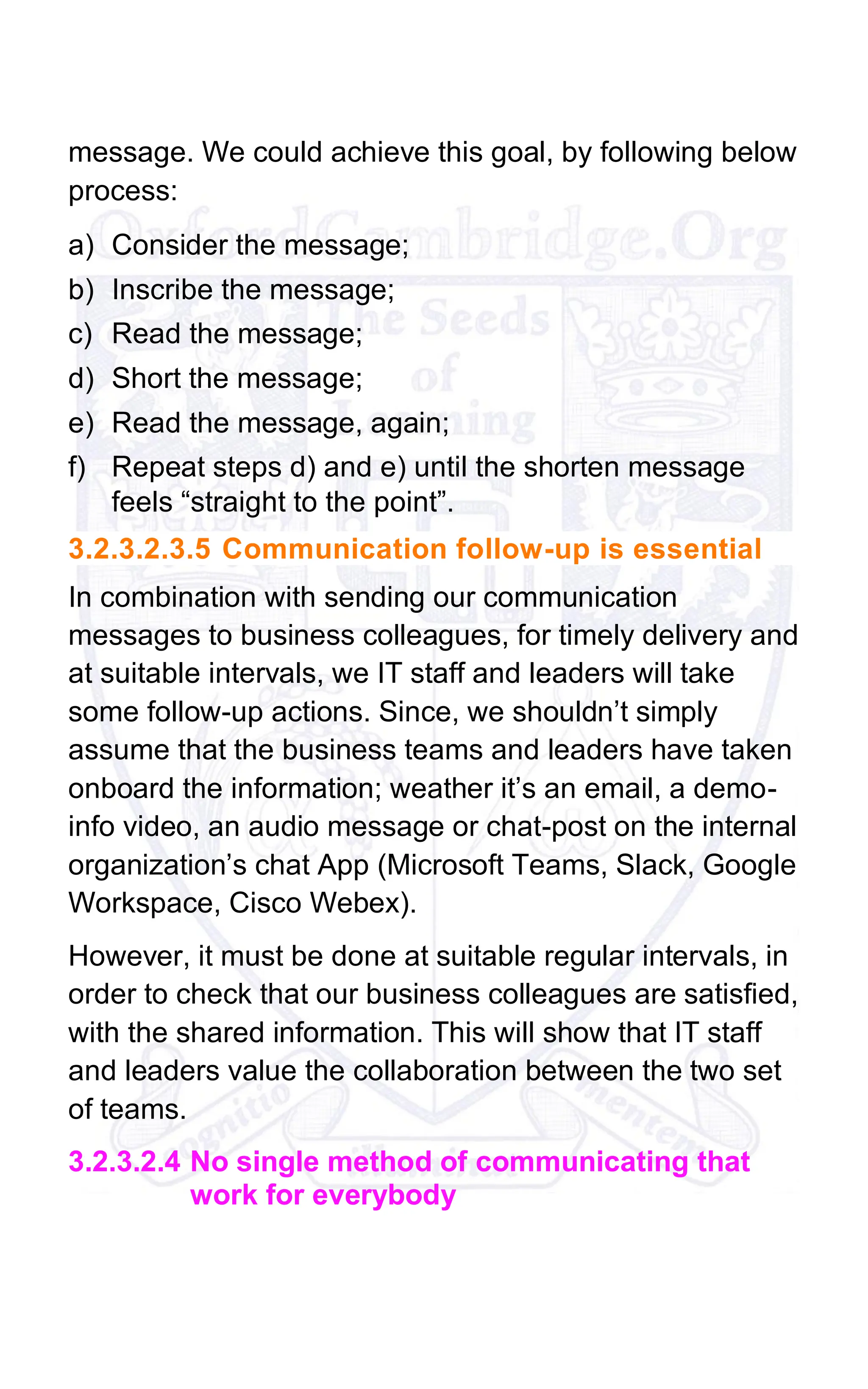 message. We could achieve this goal, by following below
process:
a) Consider the message;
b) Inscribe the message;
c) Read the message;
d) Short the message;
e) Read the message, again;
f) Repeat steps d) and e) until the shorten message
feels “straight to the point”.
3.2.3.2.3.5 Communication follow-up is essential
In combination with sending our communication
messages to business colleagues, for timely delivery and
at suitable intervals, we IT staff and leaders will take
some follow-up actions. Since, we shouldn’t simply
assume that the business teams and leaders have taken
onboard the information; weather it’s an email, a demo-
info video, an audio message or chat-post on the internal
organization’s chat App (Microsoft Teams, Slack, Google
Workspace, Cisco Webex).
However, it must be done at suitable regular intervals, in
order to check that our business colleagues are satisfied,
with the shared information. This will show that IT staff
and leaders value the collaboration between the two set
of teams.
3.2.3.2.4 No single method of communicating that
work for everybody
 