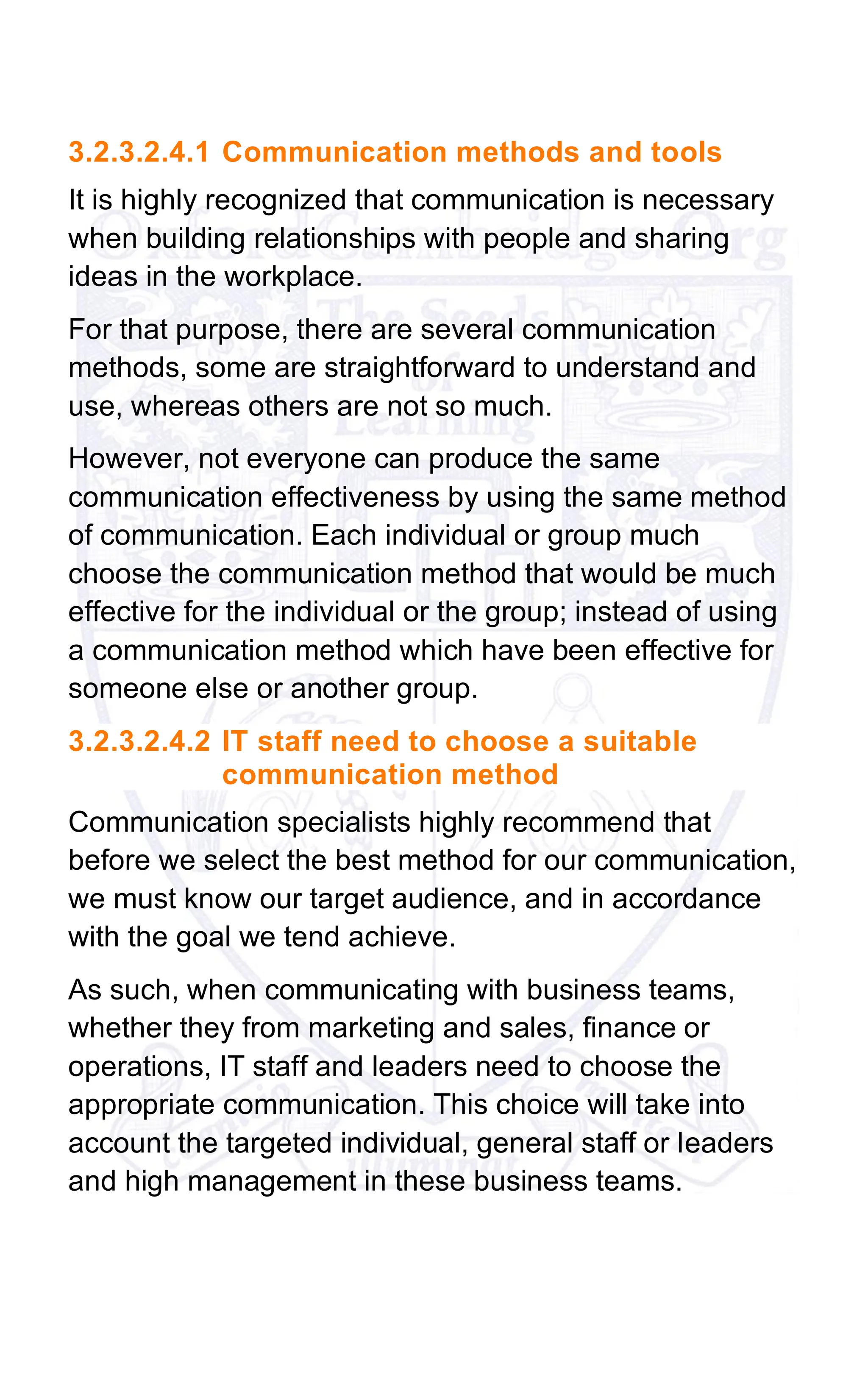 3.2.3.2.4.1 Communication methods and tools
It is highly recognized that communication is necessary
when building relationships with people and sharing
ideas in the workplace.
For that purpose, there are several communication
methods, some are straightforward to understand and
use, whereas others are not so much.
However, not everyone can produce the same
communication effectiveness by using the same method
of communication. Each individual or group much
choose the communication method that would be much
effective for the individual or the group; instead of using
a communication method which have been effective for
someone else or another group.
3.2.3.2.4.2 IT staff need to choose a suitable
communication method
Communication specialists highly recommend that
before we select the best method for our communication,
we must know our target audience, and in accordance
with the goal we tend achieve.
As such, when communicating with business teams,
whether they from marketing and sales, finance or
operations, IT staff and leaders need to choose the
appropriate communication. This choice will take into
account the targeted individual, general staff or leaders
and high management in these business teams.
 
