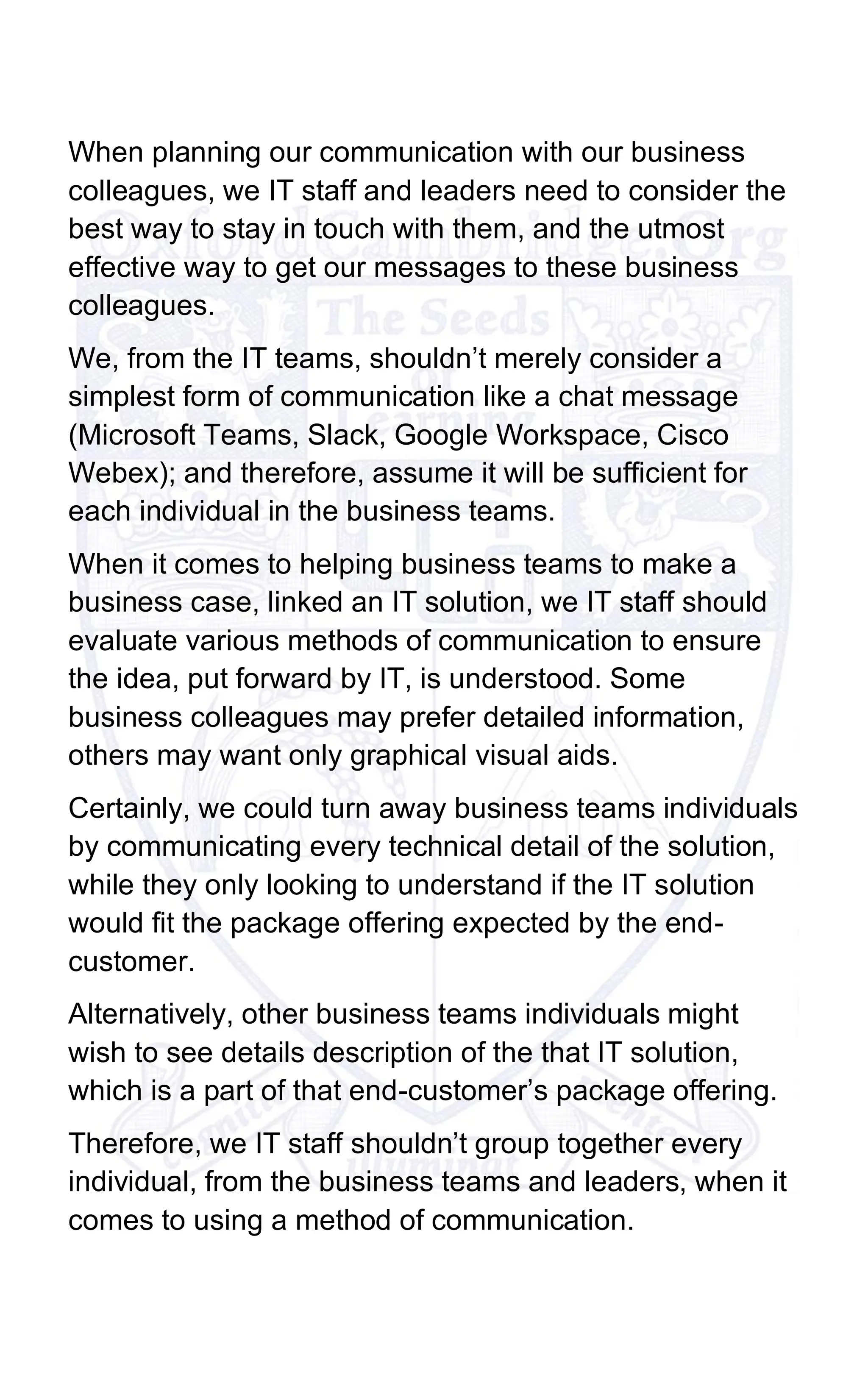 When planning our communication with our business
colleagues, we IT staff and leaders need to consider the
best way to stay in touch with them, and the utmost
effective way to get our messages to these business
colleagues.
We, from the IT teams, shouldn’t merely consider a
simplest form of communication like a chat message
(Microsoft Teams, Slack, Google Workspace, Cisco
Webex); and therefore, assume it will be sufficient for
each individual in the business teams.
When it comes to helping business teams to make a
business case, linked an IT solution, we IT staff should
evaluate various methods of communication to ensure
the idea, put forward by IT, is understood. Some
business colleagues may prefer detailed information,
others may want only graphical visual aids.
Certainly, we could turn away business teams individuals
by communicating every technical detail of the solution,
while they only looking to understand if the IT solution
would fit the package offering expected by the end-
customer.
Alternatively, other business teams individuals might
wish to see details description of the that IT solution,
which is a part of that end-customer’s package offering.
Therefore, we IT staff shouldn’t group together every
individual, from the business teams and leaders, when it
comes to using a method of communication.
 