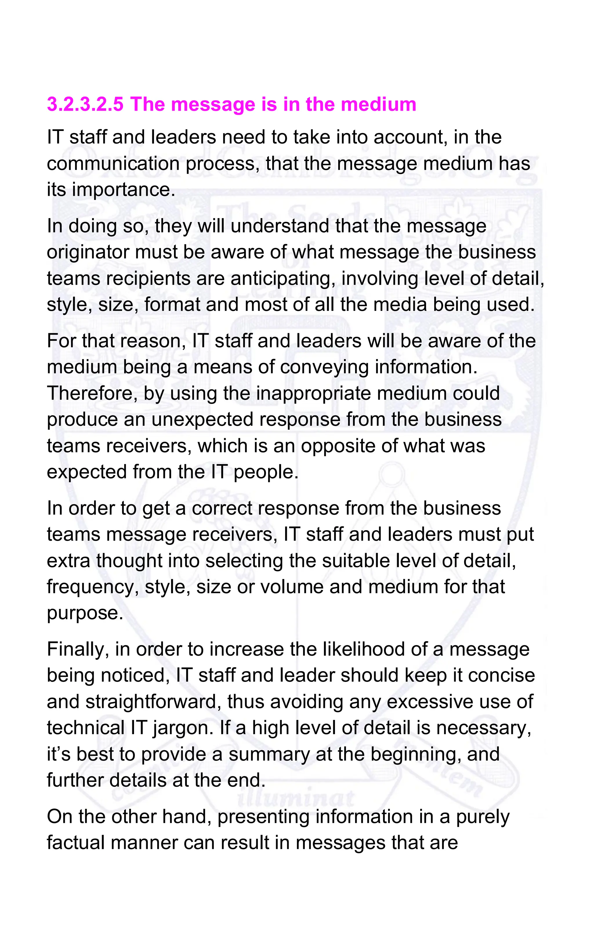 3.2.3.2.5 The message is in the medium
IT staff and leaders need to take into account, in the
communication process, that the message medium has
its importance.
In doing so, they will understand that the message
originator must be aware of what message the business
teams recipients are anticipating, involving level of detail,
style, size, format and most of all the media being used.
For that reason, IT staff and leaders will be aware of the
medium being a means of conveying information.
Therefore, by using the inappropriate medium could
produce an unexpected response from the business
teams receivers, which is an opposite of what was
expected from the IT people.
In order to get a correct response from the business
teams message receivers, IT staff and leaders must put
extra thought into selecting the suitable level of detail,
frequency, style, size or volume and medium for that
purpose.
Finally, in order to increase the likelihood of a message
being noticed, IT staff and leader should keep it concise
and straightforward, thus avoiding any excessive use of
technical IT jargon. If a high level of detail is necessary,
it’s best to provide a summary at the beginning, and
further details at the end.
On the other hand, presenting information in a purely
factual manner can result in messages that are
 