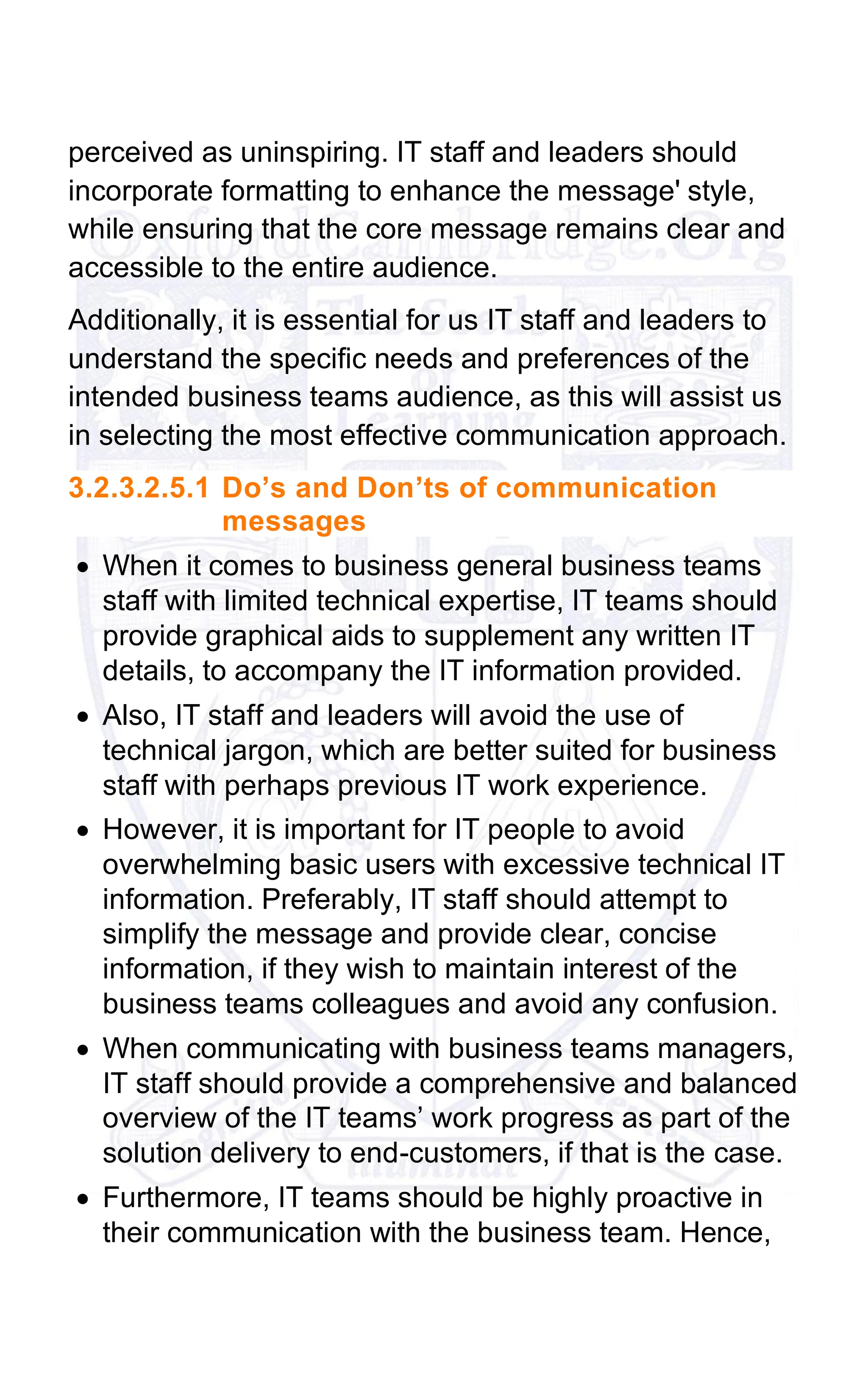 perceived as uninspiring. IT staff and leaders should
incorporate formatting to enhance the message' style,
while ensuring that the core message remains clear and
accessible to the entire audience.
Additionally, it is essential for us IT staff and leaders to
understand the specific needs and preferences of the
intended business teams audience, as this will assist us
in selecting the most effective communication approach.
3.2.3.2.5.1 Do’s and Don’ts of communication
messages
• When it comes to business general business teams
staff with limited technical expertise, IT teams should
provide graphical aids to supplement any written IT
details, to accompany the IT information provided.
• Also, IT staff and leaders will avoid the use of
technical jargon, which are better suited for business
staff with perhaps previous IT work experience.
• However, it is important for IT people to avoid
overwhelming basic users with excessive technical IT
information. Preferably, IT staff should attempt to
simplify the message and provide clear, concise
information, if they wish to maintain interest of the
business teams colleagues and avoid any confusion.
• When communicating with business teams managers,
IT staff should provide a comprehensive and balanced
overview of the IT teams’ work progress as part of the
solution delivery to end-customers, if that is the case.
• Furthermore, IT teams should be highly proactive in
their communication with the business team. Hence,
 