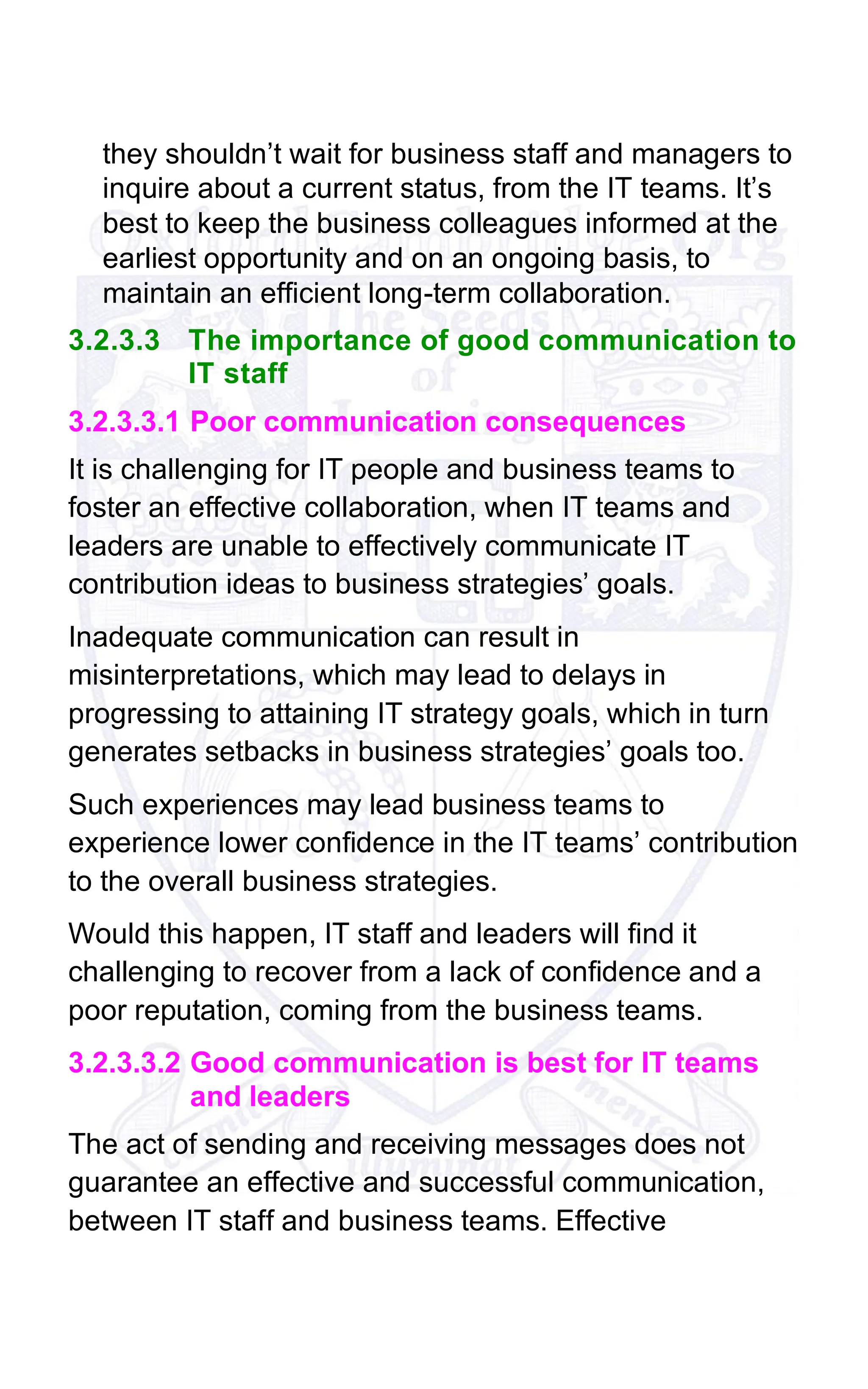 they shouldn’t wait for business staff and managers to
inquire about a current status, from the IT teams. It’s
best to keep the business colleagues informed at the
earliest opportunity and on an ongoing basis, to
maintain an efficient long-term collaboration.
3.2.3.3 The importance of good communication to
IT staff
3.2.3.3.1 Poor communication consequences
It is challenging for IT people and business teams to
foster an effective collaboration, when IT teams and
leaders are unable to effectively communicate IT
contribution ideas to business strategies’ goals.
Inadequate communication can result in
misinterpretations, which may lead to delays in
progressing to attaining IT strategy goals, which in turn
generates setbacks in business strategies’ goals too.
Such experiences may lead business teams to
experience lower confidence in the IT teams’ contribution
to the overall business strategies.
Would this happen, IT staff and leaders will find it
challenging to recover from a lack of confidence and a
poor reputation, coming from the business teams.
3.2.3.3.2 Good communication is best for IT teams
and leaders
The act of sending and receiving messages does not
guarantee an effective and successful communication,
between IT staff and business teams. Effective
 