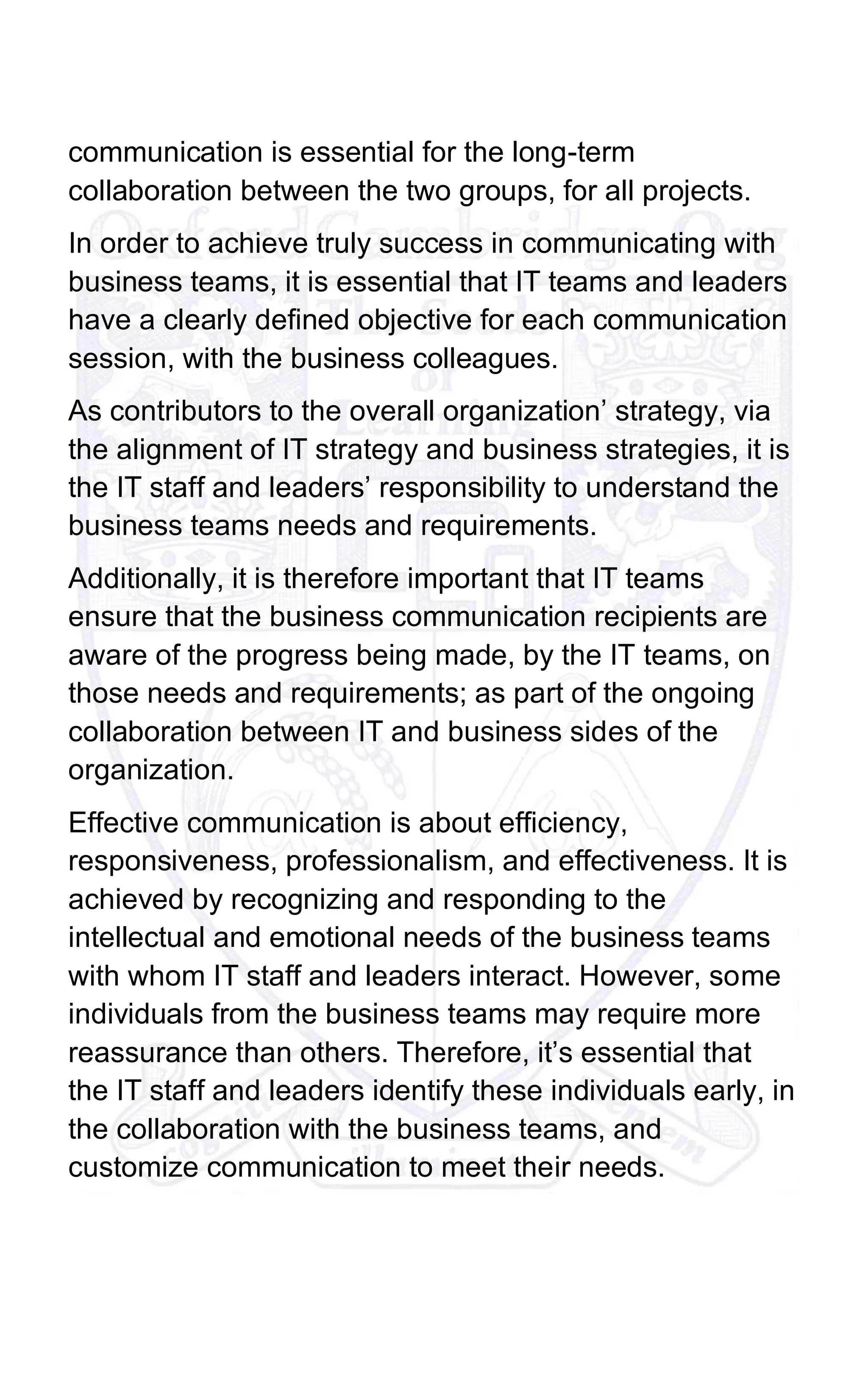 communication is essential for the long-term
collaboration between the two groups, for all projects.
In order to achieve truly success in communicating with
business teams, it is essential that IT teams and leaders
have a clearly defined objective for each communication
session, with the business colleagues.
As contributors to the overall organization’ strategy, via
the alignment of IT strategy and business strategies, it is
the IT staff and leaders’ responsibility to understand the
business teams needs and requirements.
Additionally, it is therefore important that IT teams
ensure that the business communication recipients are
aware of the progress being made, by the IT teams, on
those needs and requirements; as part of the ongoing
collaboration between IT and business sides of the
organization.
Effective communication is about efficiency,
responsiveness, professionalism, and effectiveness. It is
achieved by recognizing and responding to the
intellectual and emotional needs of the business teams
with whom IT staff and leaders interact. However, some
individuals from the business teams may require more
reassurance than others. Therefore, it’s essential that
the IT staff and leaders identify these individuals early, in
the collaboration with the business teams, and
customize communication to meet their needs.
 
