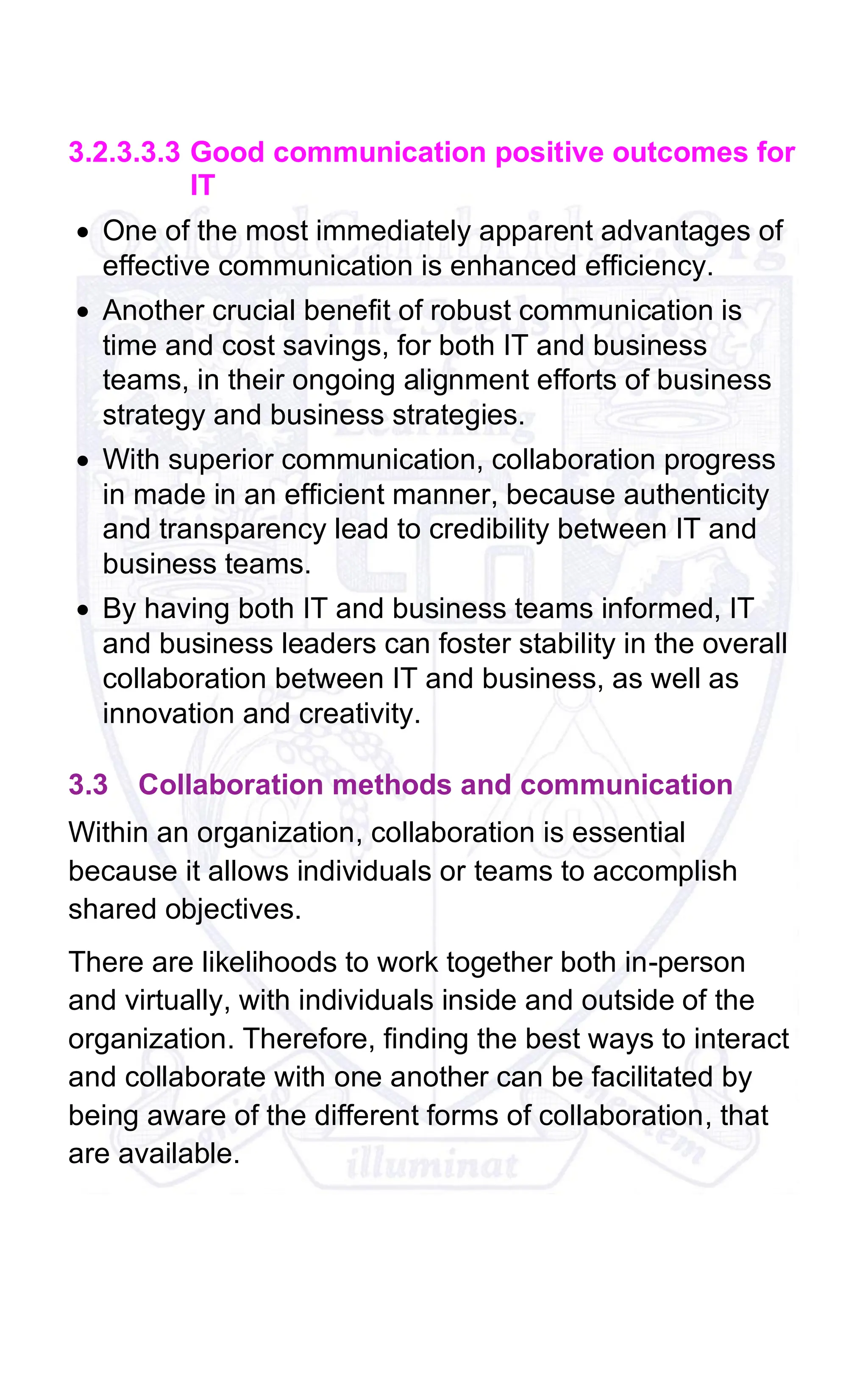 3.2.3.3.3 Good communication positive outcomes for
IT
• One of the most immediately apparent advantages of
effective communication is enhanced efficiency.
• Another crucial benefit of robust communication is
time and cost savings, for both IT and business
teams, in their ongoing alignment efforts of business
strategy and business strategies.
• With superior communication, collaboration progress
in made in an efficient manner, because authenticity
and transparency lead to credibility between IT and
business teams.
• By having both IT and business teams informed, IT
and business leaders can foster stability in the overall
collaboration between IT and business, as well as
innovation and creativity.
3.3 Collaboration methods and communication
Within an organization, collaboration is essential
because it allows individuals or teams to accomplish
shared objectives.
There are likelihoods to work together both in-person
and virtually, with individuals inside and outside of the
organization. Therefore, finding the best ways to interact
and collaborate with one another can be facilitated by
being aware of the different forms of collaboration, that
are available.
 