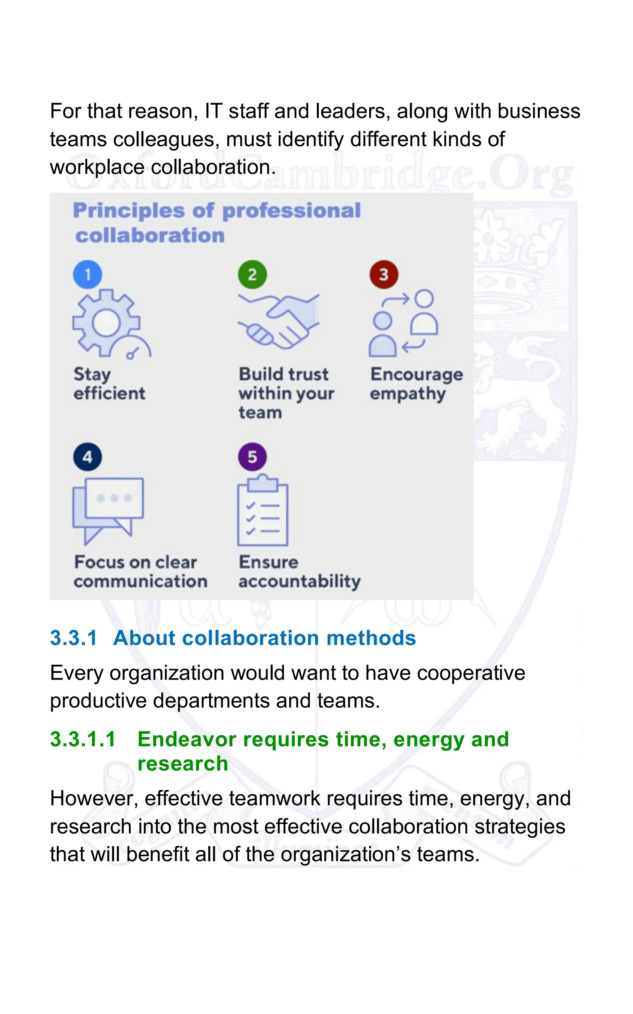 For that reason, IT staff and leaders, along with business
teams colleagues, must identify different kinds of
workplace collaboration.
3.3.1 About collaboration methods
Every organization would want to have cooperative
productive departments and teams.
3.3.1.1 Endeavor requires time, energy and
research
However, effective teamwork requires time, energy, and
research into the most effective collaboration strategies
that will benefit all of the organization’s teams.
 