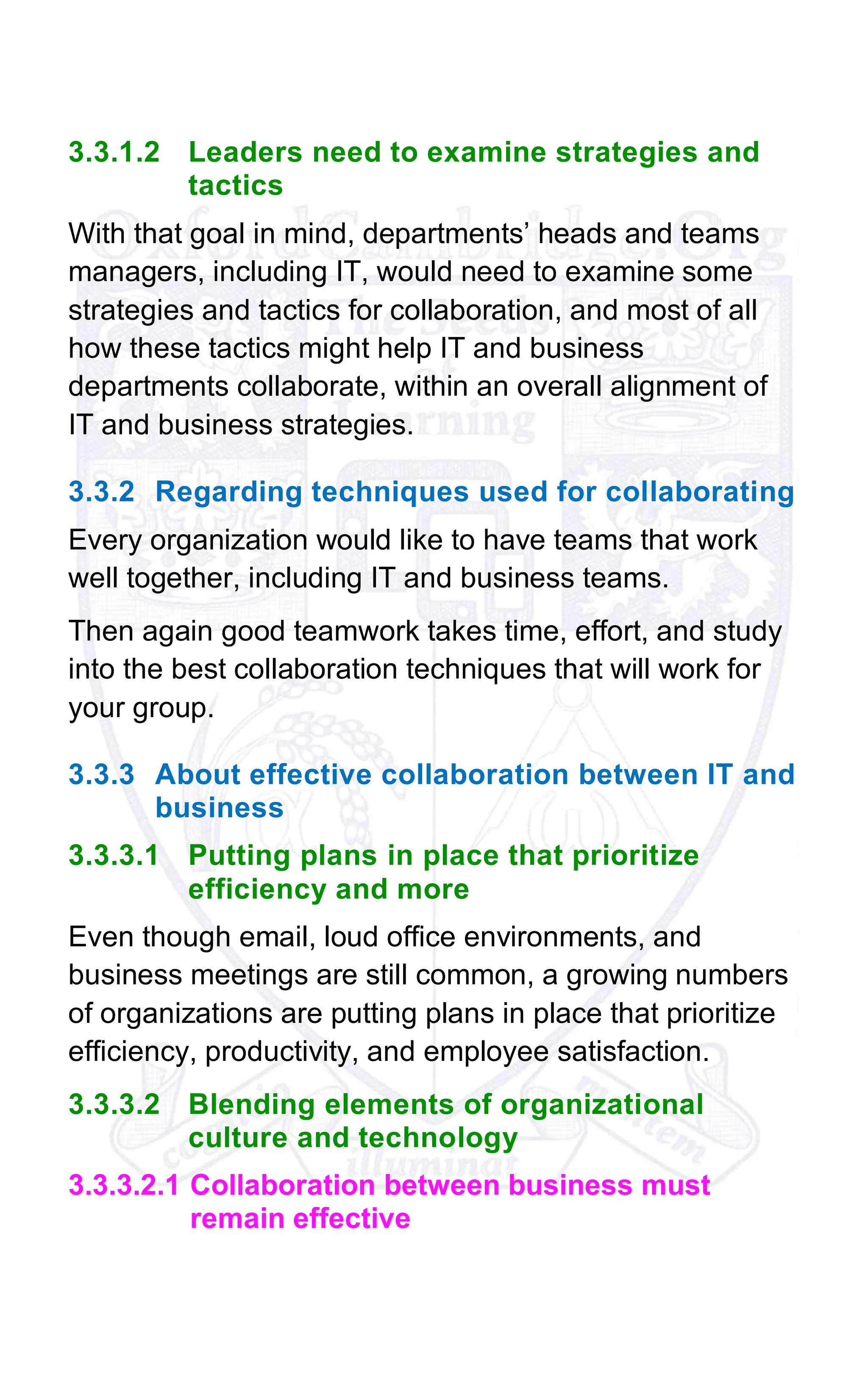 3.3.1.2 Leaders need to examine strategies and
tactics
With that goal in mind, departments’ heads and teams
managers, including IT, would need to examine some
strategies and tactics for collaboration, and most of all
how these tactics might help IT and business
departments collaborate, within an overall alignment of
IT and business strategies.
3.3.2 Regarding techniques used for collaborating
Every organization would like to have teams that work
well together, including IT and business teams.
Then again good teamwork takes time, effort, and study
into the best collaboration techniques that will work for
your group.
3.3.3 About effective collaboration between IT and
business
3.3.3.1 Putting plans in place that prioritize
efficiency and more
Even though email, loud office environments, and
business meetings are still common, a growing numbers
of organizations are putting plans in place that prioritize
efficiency, productivity, and employee satisfaction.
3.3.3.2 Blending elements of organizational
culture and technology
3.3.3.2.1 Collaboration between business must
remain effective
 