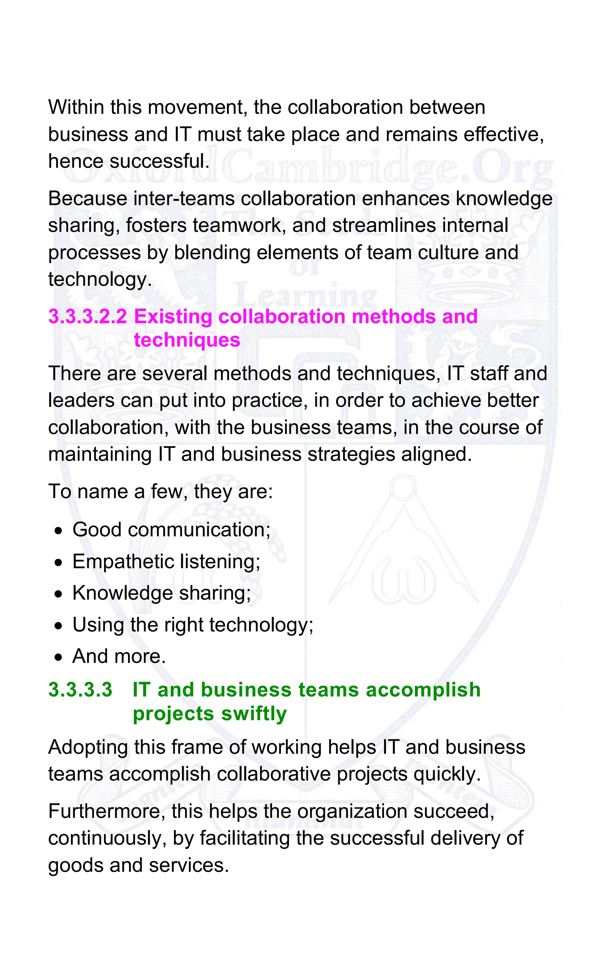 Within this movement, the collaboration between
business and IT must take place and remains effective,
hence successful.
Because inter-teams collaboration enhances knowledge
sharing, fosters teamwork, and streamlines internal
processes by blending elements of team culture and
technology.
3.3.3.2.2 Existing collaboration methods and
techniques
There are several methods and techniques, IT staff and
leaders can put into practice, in order to achieve better
collaboration, with the business teams, in the course of
maintaining IT and business strategies aligned.
To name a few, they are:
• Good communication;
• Empathetic listening;
• Knowledge sharing;
• Using the right technology;
• And more.
3.3.3.3 IT and business teams accomplish
projects swiftly
Adopting this frame of working helps IT and business
teams accomplish collaborative projects quickly.
Furthermore, this helps the organization succeed,
continuously, by facilitating the successful delivery of
goods and services.
 
