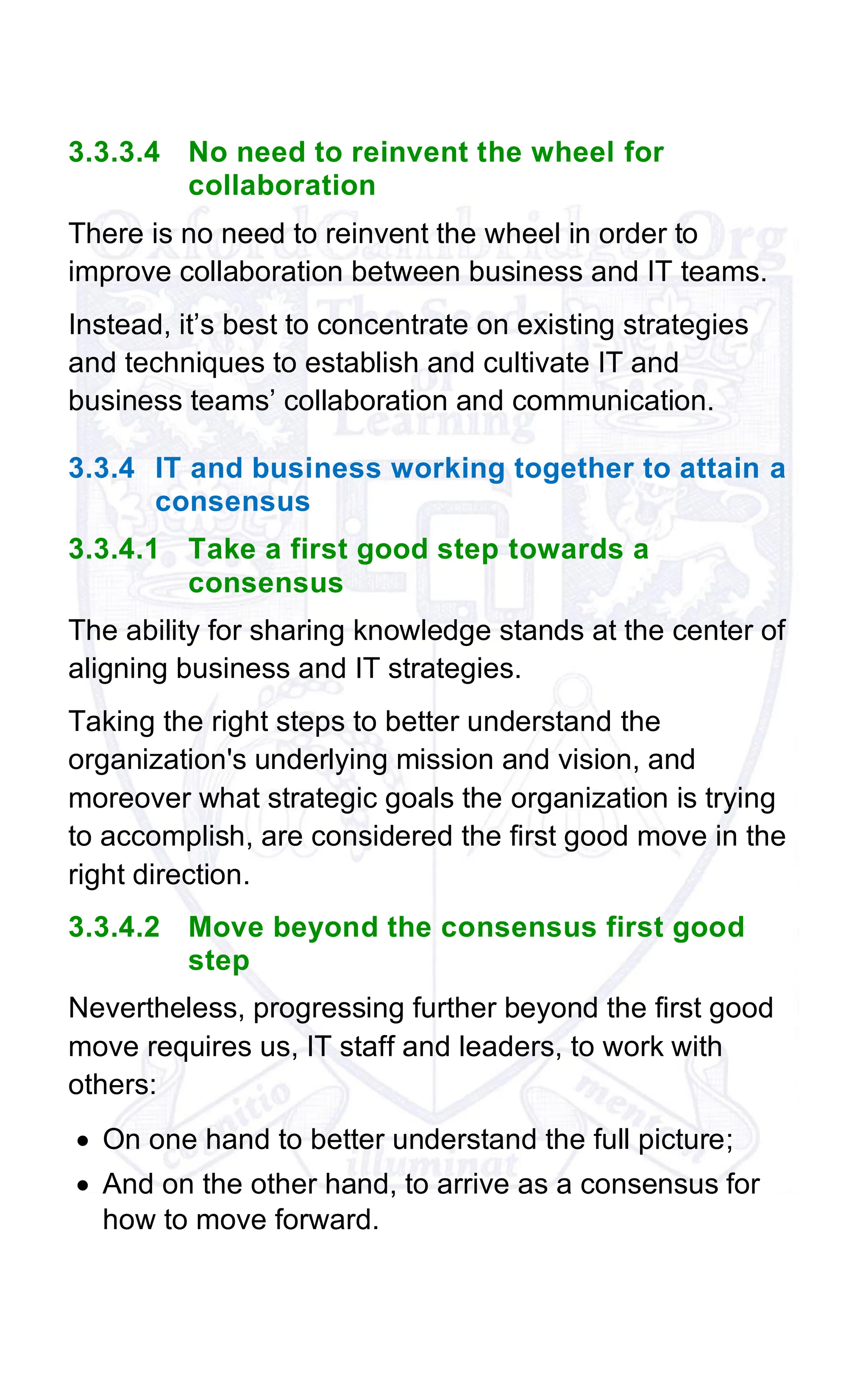 3.3.3.4 No need to reinvent the wheel for
collaboration
There is no need to reinvent the wheel in order to
improve collaboration between business and IT teams.
Instead, it’s best to concentrate on existing strategies
and techniques to establish and cultivate IT and
business teams’ collaboration and communication.
3.3.4 IT and business working together to attain a
consensus
3.3.4.1 Take a first good step towards a
consensus
The ability for sharing knowledge stands at the center of
aligning business and IT strategies.
Taking the right steps to better understand the
organization's underlying mission and vision, and
moreover what strategic goals the organization is trying
to accomplish, are considered the first good move in the
right direction.
3.3.4.2 Move beyond the consensus first good
step
Nevertheless, progressing further beyond the first good
move requires us, IT staff and leaders, to work with
others:
• On one hand to better understand the full picture;
• And on the other hand, to arrive as a consensus for
how to move forward.
 