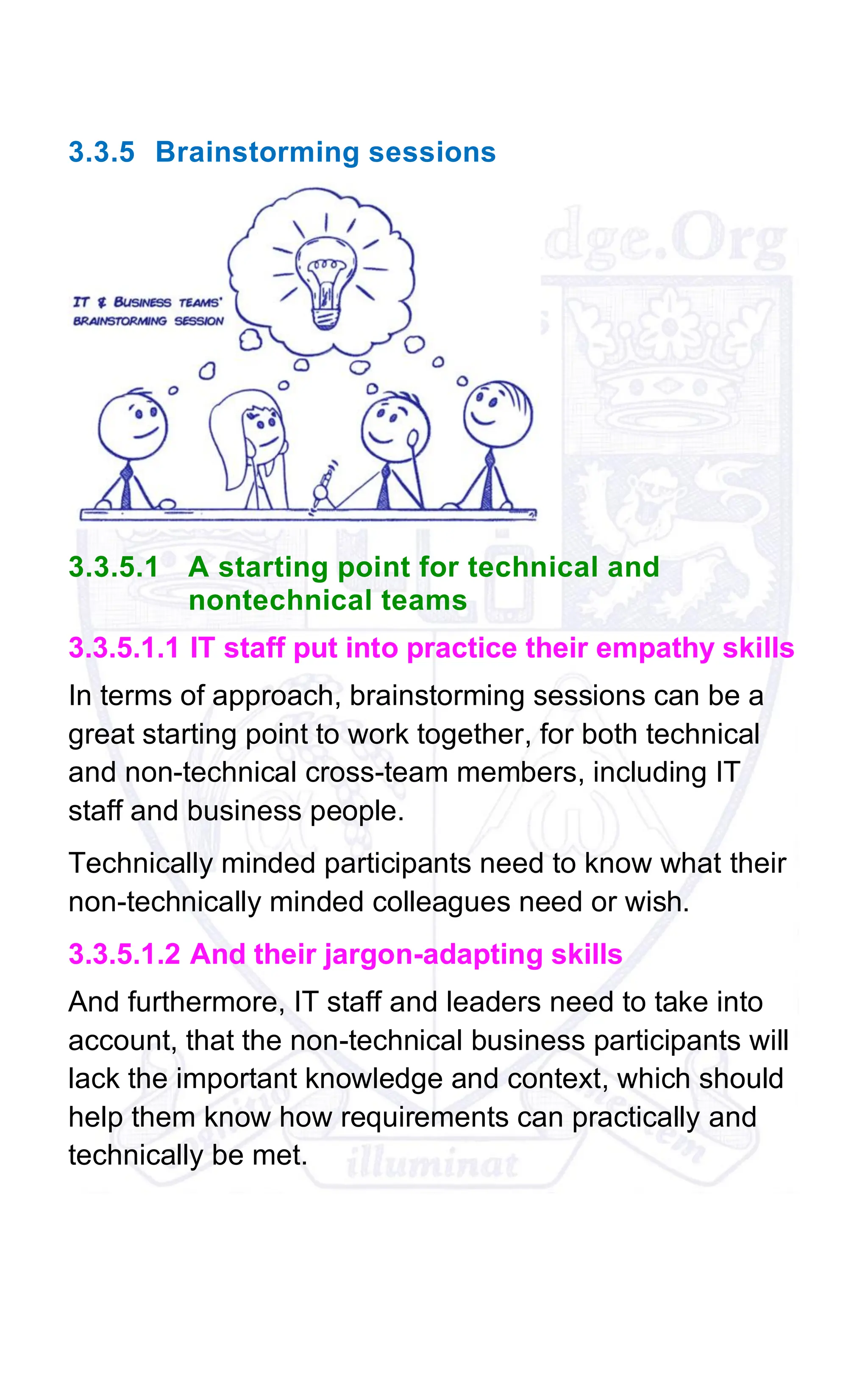 3.3.5 Brainstorming sessions
3.3.5.1 A starting point for technical and
nontechnical teams
3.3.5.1.1 IT staff put into practice their empathy skills
In terms of approach, brainstorming sessions can be a
great starting point to work together, for both technical
and non-technical cross-team members, including IT
staff and business people.
Technically minded participants need to know what their
non-technically minded colleagues need or wish.
3.3.5.1.2 And their jargon-adapting skills
And furthermore, IT staff and leaders need to take into
account, that the non-technical business participants will
lack the important knowledge and context, which should
help them know how requirements can practically and
technically be met.
 