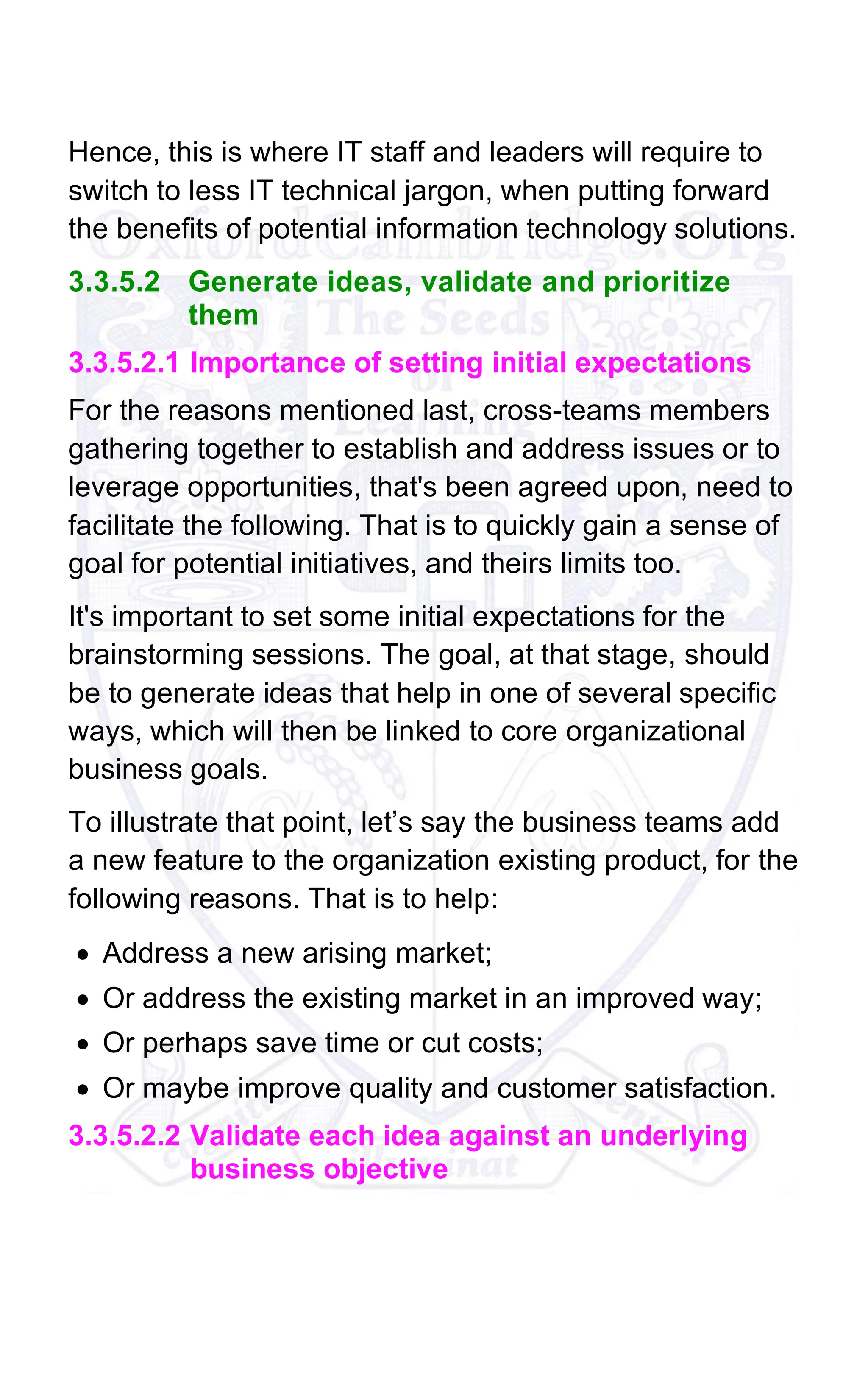 Hence, this is where IT staff and leaders will require to
switch to less IT technical jargon, when putting forward
the benefits of potential information technology solutions.
3.3.5.2 Generate ideas, validate and prioritize
them
3.3.5.2.1 Importance of setting initial expectations
For the reasons mentioned last, cross-teams members
gathering together to establish and address issues or to
leverage opportunities, that's been agreed upon, need to
facilitate the following. That is to quickly gain a sense of
goal for potential initiatives, and theirs limits too.
It's important to set some initial expectations for the
brainstorming sessions. The goal, at that stage, should
be to generate ideas that help in one of several specific
ways, which will then be linked to core organizational
business goals.
To illustrate that point, let’s say the business teams add
a new feature to the organization existing product, for the
following reasons. That is to help:
• Address a new arising market;
• Or address the existing market in an improved way;
• Or perhaps save time or cut costs;
• Or maybe improve quality and customer satisfaction.
3.3.5.2.2 Validate each idea against an underlying
business objective
 