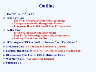 Outline
1. The “I” vs. “T” in IT
2. Frito-Lay Case
- Use of IT to Sustain Competitive Advantage
- Changes made to the Management Process
- Lessons on How to Get Payoff from IT Investment
3. FedEx Case
- IT Drives Innovative Business Model
- Used IT for Delivering Value-Adds to Customers
- Lurking Threat from the Net
4. IT Strategies of UPS vs. FedEx: “Follower” vs. “First-Mover”
5. McKesson Case - IT was Key to Company’s Growth
6. Cardinal Health Case: Use of “I” to Grow Beyond a “Middleman”
6. Observations from FedEx, UPS & McKesson Cases
7. Wal-Mart Case - “An American Original”
8. Summing Up
 