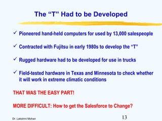 13Dr. Lakshmi Mohan
The “T” Had to be Developed
 Pioneered hand-held computers for used by 13,000 salespeople
 Contracted with Fujitsu in early 1980s to develop the “T”
 Rugged hardware had to be developed for use in trucks
 Field-tested hardware in Texas and Minnesota to check whether
it will work in extreme climatic conditions
THAT WAS THE EASY PART!
MORE DIFFICULT: How to get the Salesforce to Change?
 