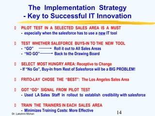 14Dr. Lakshmi Mohan
The Implementation Strategy
- Key to Successful IT Innovation
 PILOT TEST IN A SELECTED SALES AREA IS A MUST
- especially when the salesforce has to use a new IT tool
 TEST WHETHER SALEFORCE BUYS-IN TO THE NEW TOOL
- “GO” Roll it out to All Sales Areas
- “NO GO” Back to the Drawing Board
 SELECT MOST HUNGRY AREA: Receptive to Change
- If “No Go”, Buy-In from Rest of Salesforce will be a BIG PROBLEM!
 FRITO-LAY CHOSE THE “BEST”: The Los Angeles Sales Area
 GOT “GO“ SIGNAL FROM PILOT TEST
- Used LA Sales Staff in rollout to establish credibility with salesforce
 TRAIN THE TRAINERS IN EACH SALES AREA
- Minimizes Training Costs: More Effective
 