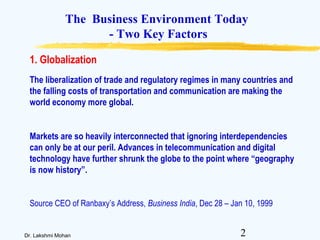 2Dr. Lakshmi Mohan
The Business Environment Today
- Two Key Factors
The liberalization of trade and regulatory regimes in many countries and
the falling costs of transportation and communication are making the
world economy more global.
Markets are so heavily interconnected that ignoring interdependencies
can only be at our peril. Advances in telecommunication and digital
technology have further shrunk the globe to the point where “geography
is now history”.
Source CEO of Ranbaxy’s Address, Business India, Dec 28 – Jan 10, 1999
1. Globalization
 