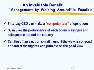 22Dr. Lakshmi Mohan
An Invaluable Benefit
"Management by Walking Around“ is Feasible
 Frito-Lay CEO can make a "computer tour" of operations
 “Can view the performance of each of our managers and
salespeople around the country“
 Can fire off an electronic-mail memo if the view is not good
or contact manager to congratulate on the good view
 