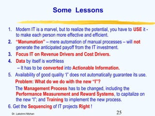 25Dr. Lakshmi Mohan
Some Lessons
1. Modern IT is a marvel, but to realize the potential, you have to USE it -
to make each person more effective and efficient.
2. “Manumation” – mere automation of manual processes – will not
generate the anticipated payoff from the IT investment.
3. Focus IT on Revenue Drivers and Cost Drivers.
4. Data by itself is worthless
– It has to be converted into Actionable Information.
5. Availability of good quality ‘I” does not automatically guarantee its use.
Problem: What do we do with the new “I”?
The Management Process has to be changed, including the
Performance Measurement and Reward Systems, to capitalize on
the new “I”; and Training to implement the new process.
6. Get the Sequencing of IT projects Right !
 