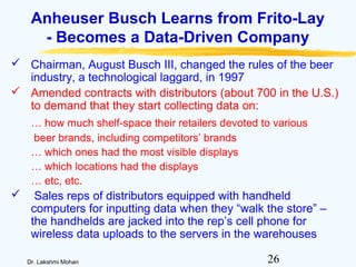 26Dr. Lakshmi Mohan
Anheuser Busch Learns from Frito-Lay
- Becomes a Data-Driven Company
 Chairman, August Busch III, changed the rules of the beer
industry, a technological laggard, in 1997
 Amended contracts with distributors (about 700 in the U.S.)
to demand that they start collecting data on:
… how much shelf-space their retailers devoted to various
beer brands, including competitors’ brands
… which ones had the most visible displays
… which locations had the displays
… etc, etc.
 Sales reps of distributors equipped with handheld
computers for inputting data when they “walk the store” –
the handhelds are jacked into the rep’s cell phone for
wireless data uploads to the servers in the warehouses
 