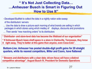 27Dr. Lakshmi Mohan
“ It’s Not Just Collecting Data…
…Anheuser Busch is Smart in Figuring Out
How to Use It”
- Developed BudNet to collect the data in a nightly nation wide sweep
of the distributors’ servers
… Use the data to draw a picture each morning of what brands are selling in which
packages in which stores using which medley of displays, discounts and promotions
… Then sends “new marching orders” to its distributors
“ Distributor- and store-level data has become the lifeblood of our organization”
“ If Anheuser-Busch loses shelf-space in a store in Clarksville, Tennessee, they know
it right away. They’re better at this game than anyone, even Coca-Cola”.
Bottom-Line: Anheuser has posted double-digit profit gains for 20 straight
quarters, while its nearest competitors, Miller and Coors, have flattened
“ Brewers and distributors with a clear data- driven focus will have a distinct
competitive advantage”. August Busch IV, President for Domestic Operations
 