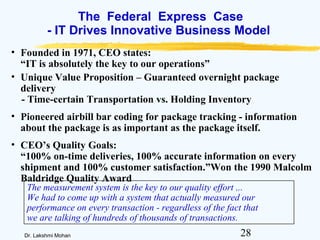 28Dr. Lakshmi Mohan
The Federal Express Case
- IT Drives Innovative Business Model
• Founded in 1971, CEO states:
“IT is absolutely the key to our operations”
• Unique Value Proposition – Guaranteed overnight package
delivery
- Time-certain Transportation vs. Holding Inventory
• Pioneered airbill bar coding for package tracking - information
about the package is as important as the package itself.
• CEO’s Quality Goals:
“100% on-time deliveries, 100% accurate information on every
shipment and 100% customer satisfaction.”Won the 1990 Malcolm
Baldridge Quality Award
The measurement system is the key to our quality effort ...
We had to come up with a system that actually measured our
performance on every transaction - regardless of the fact that
we are talking of hundreds of thousands of transactions.
 